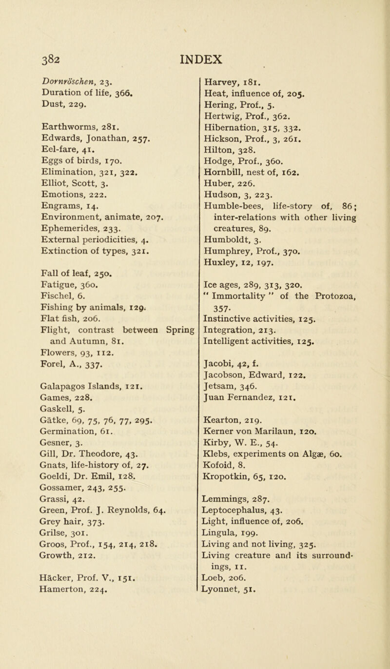 Dornroschen, 23. Duration of life, 366. Dust, 229. Earthworms, 281. Edwards, Jonathan, 257. Eel-fare, 41. Eggs of birds, 170. Elimination, 321, 322. Elliot, Scott, 3. Emotions, 222. Engrams, 14. Environment, animate, 207. Ephemerides, 233. External periodicities, 4. Extinction of types, 321. Fall of leaf, 250. Fatigue, 360. Fischel, 6. Fishing by animals, 129. Flat fish, 206. Flight, contrast between Spring and Autumn, 81. Flowers, 93, 112. Forel, A., 337. Galapagos Islands, 121. Games, 228. Gaskell, 5. Gatke, 69, 75, 76, 77, 295. Germination, 61. Gesner, 3. Gill, Dr. Theodore, 43. Gnats, life-history of, 27. Goeldi, Dr. Emil, 128. Gossamer, 243, 255. Grassi, 42. Green, Prof. J. Reynolds, 64. Grey hair, 373. Grilse, 301. Groos, Prof., 154, 214, 218. Growth, 212. Hacker, Prof. V., 151. Hamerton, 224. Harvey, 181. Heat, influence of, 205. Hering, Prof., 5. Hertwig, Prof., 362. Hibernation, 315, 332. Hickson, Prof., 3, 261. Hilton, 328. Hodge, Prof., 360. Hornbill, nest of, 162. Huber, 226. Hudson, 3, 223. Humble-bees, life-story of, 86; inter-relations with other living creatures, 89. Humboldt, 3. Humphrey, Prof., 370. Huxley, 12, 197. Ice ages, 289, 313, 320. “ Immortality ” of the Protozoa, 357- Instinctive activities, 125. Integration, 213. Intelligent activities, 125. Jacobi, 42, f. Jacobson, Edward, 122. Jetsam, 346. Juan Fernandez, 121. Kearton, 219. Kerner von Marilaun, 120. Kirby, W. E., 54. Klebs, experiments on Algae, 60. Kofoid, 8. Kropotkin, 65, 120. Lemmings, 287. Leptocephalus, 43. Light, influence of, 206. Lingula, 199. Living and not living, 325. Living creature and its surround- ings, 11. Loeb, 206. Lyonnet, 51.