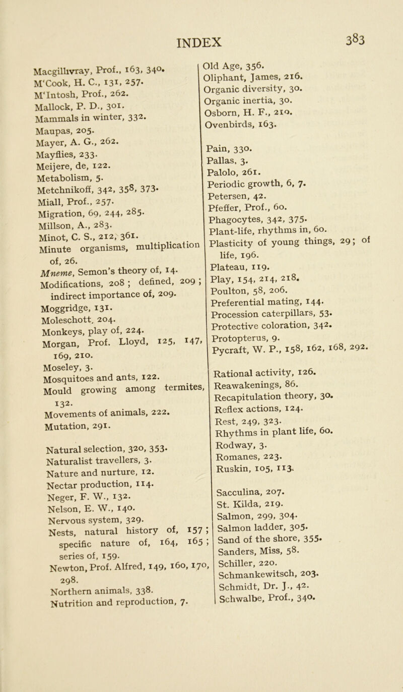 Macgillivray, Prof., 163, 340. M'Cook, H. C., 131, 257. M'Intosh, Prof., 262. Mallock, P. D., 301. Mammals in winter, 332» Manpas, 205. Old Age, 356. Oliphant, James, 216. Organic diversity, 30. Organic inertia, 30. Osborn, H. F., 210. Ovenbirds, 163. Mayer, A. G., 262. Mayflies, 233. Meijere, de, 122. Metabolism, 5. Metchnikoff, 342, 358, 373* Miall, Prof., 257. Migration, 69, 244, 285. Millson, A., 283. Minot, C. S., 212, 361. Minute organisms, multiplication of, 26. Afw0W£, Semon s theory of, 14* Modifications, 208 ; defined, 209 ; indirect importance of, 209. Moggridge, 131. Moleschott, 204. Monkeys, play of, 224. Morgan, Prof. Lloyd, 125, I47> 169, 210. Moseley, 3. Mosquitoes and ants, 122. Mould growing among termites 132. Movements of animals, 222. Mutation, 291. Natural selection, 320, 353. Naturalist travellers, 3. Nature and nurture, 12. Nectar production, 114. Neger, F. W., 132. Nelson, E. W., 140. Nervous system, 329. Nests, natural history of, 157 ; specific nature of, 164, 165 ; series of, 159- Newton, Prof. Alfred, 149, i6°> I7°» 298. Northern animals, 338. Nutrition and reproduction, 7. Pain, 330. Pallas, 3. Palolo, 261. Periodic growth, 6, 7. Petersen, 42. Pfeffer, Prof., 60. Phagocytes, 342, 375* Plant-life, rhythms in, 60. Plasticity of young things, 29; of life, 196- Plateau, 119* Play, i54» 2I4> 2l8* Poulton, 58, 206. Preferential mating, 144. Procession caterpillars, 53* Protective coloration, 342. Protopterus, 9. Pycraft, W. P., 158, 162, 168, 292. Rational activity, 126. Reawakenings, 86. Recapitulation theory, 30. Reflex actions, 124. Rest, 249, 323. Rhythms in plant life, 60. Rodway, 3. Romanes, 223. Ruskin, 105, 113. Sacculina, 207. St. Kilda, 219- Salmon, 299, 304. Salmon ladder, 305. Sand of the shore, 355* Sanders, Miss, 58. Schiller, 220. Schmankewitsch, 203. Schmidt, Dr. J., 42. I Schwalbe, Prof., 340.