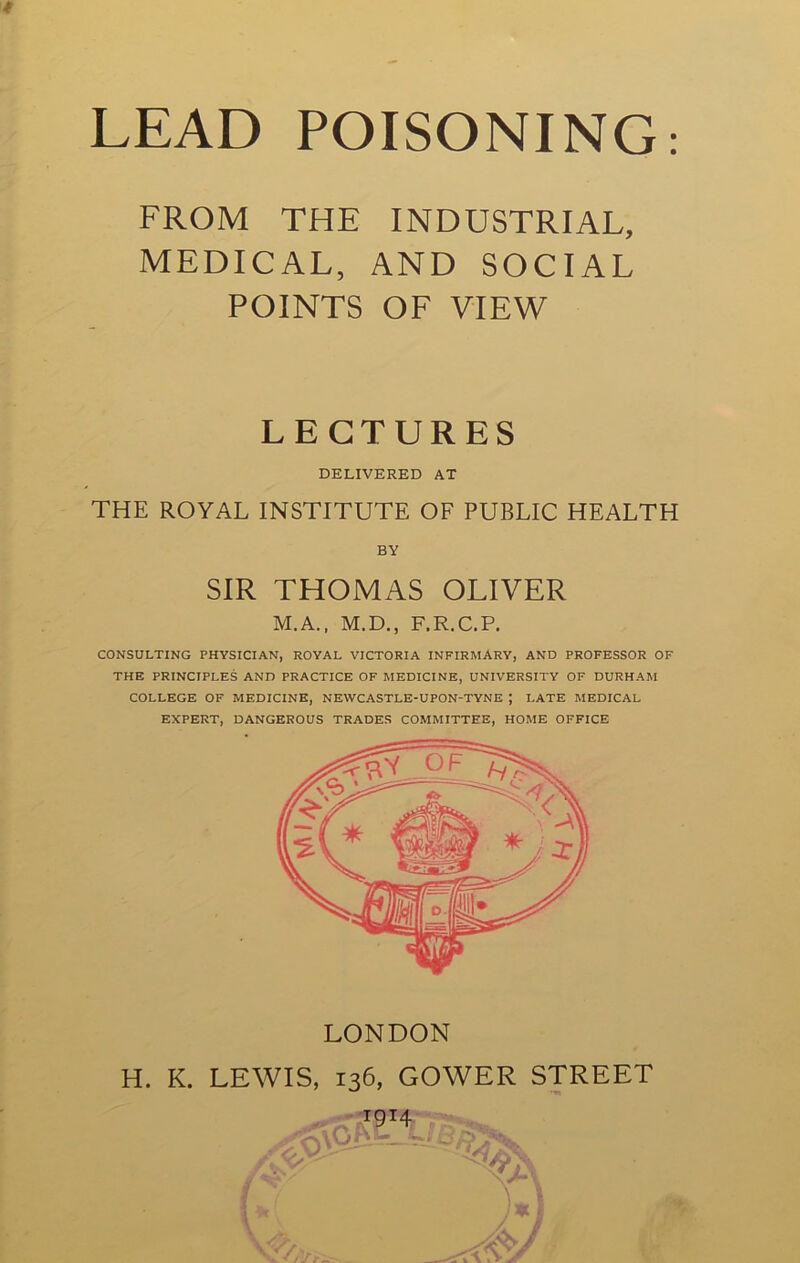 FROM THE INDUSTRIAL, MEDICAL, AND SOCIAL POINTS OF VIEW LECTURES DELIVERED AT THE ROYAL INSTITUTE OF PUBLIC HEALTH BY SIR THOMAS OLIVER M. A., M.D., F.R.C.P. CONSULTING PHYSICIAN, ROYAL VICTORIA INFIRMARY, AND PROFESSOR OF THE PRINCIPLES AND PRACTICE OF MEDICINE, UNIVERSITY OF DURHAM COLLEGE OF MEDICINE, NEWCASTLE-UPON-TYNE J LATE MEDICAL EXPERT, DANGEROUS TRADES COMMITTEE, HOME OFFICE LONDON H. K. LEWIS, 136, GOWER STREET 1914