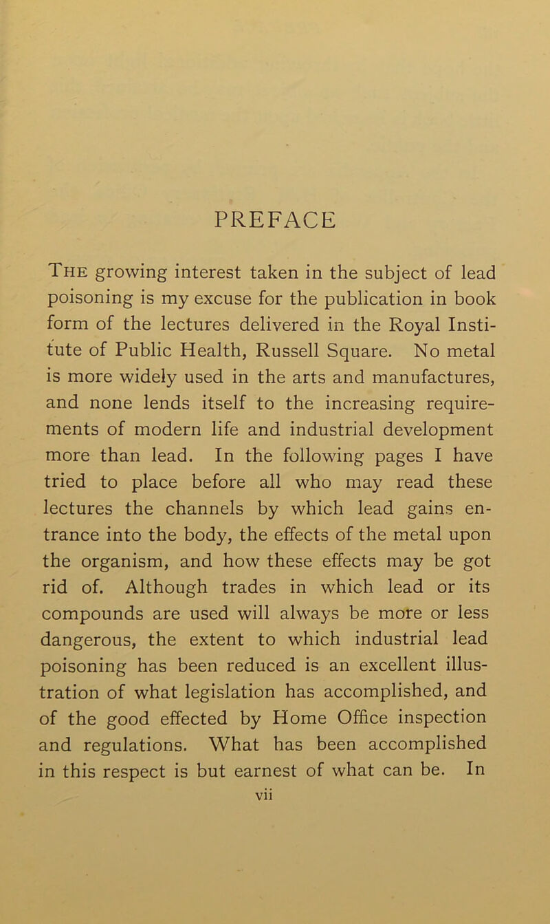 PREFACE The growing interest taken in the subject of lead poisoning is my excuse for the publication in book form of the lectures delivered in the Royal Insti- tute of Public Health, Russell Square. No metal is more widely used in the arts and manufactures, and none lends itself to the increasing require- ments of modern life and industrial development more than lead. In the following pages I have tried to place before all who may read these lectures the channels by which lead gains en- trance into the body, the effects of the metal upon the organism, and how these effects may be got rid of. Although trades in which lead or its compounds are used will always be more or less dangerous, the extent to which industrial lead poisoning has been reduced is an excellent illus- tration of what legislation has accomplished, and of the good effected by Home Office inspection and regulations. What has been accomplished in this respect is but earnest of what can be. In Vll