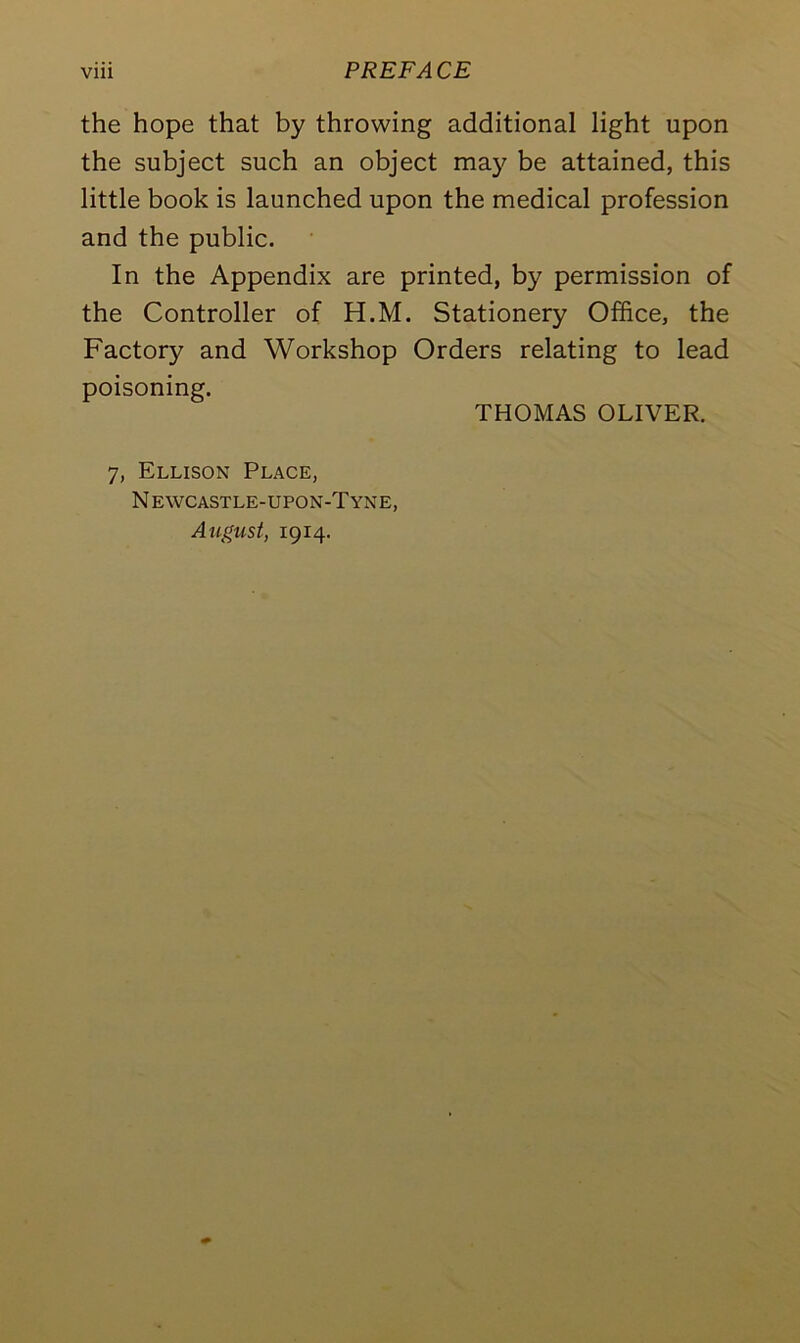 the hope that by throwing additional light upon the subject such an object may be attained, this little book is launched upon the medical profession and the public. In the Appendix are printed, by permission of the Controller of H.M. Stationery Office, the Factory and Workshop Orders relating to lead poisoning. THOMAS OLIVER. 7, Ellison Place, N ewcastle-upon-Tyne, August, 1914.