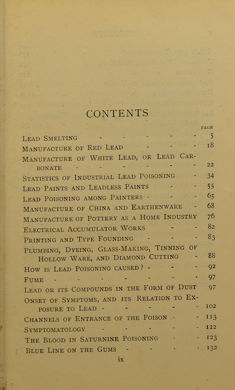 / CONTENTS PAGE Lead Smelting ----- 5 Manufacture of Red Lead - - - 18 Manufacture of White Lead, or Lead Car- - ? 2 BONATE - Statistics of Industrial Lead Poisoning - 34 Lead Paints and Leadless Paints - - 55 Lead Poisoning among Painters - - - 65 Manufacture of China and Earthenware - 68 Manufacture of Pottery as a Home Industry 76 Electrical Accumulator Works - - 82 Printing and Type Founding - - - 83 Plumbing, Dyeing, Glass-Making, Tinning of Hollow Ware, and Diamond Cutting - 88 How is Lead Poisoning caused? - - 92 Fume ~ 97 Lead or its Compounds in the Form of Dust 97 Onset of Symptoms, and its Relation to Ex- posure to Lead - - - “ 102 Channels of Entrance of the Poison - n3 Symptomatology - - - - - 122 The Blood in Saturnine Poisoning - - 123 Blue Line on the Gums - x32