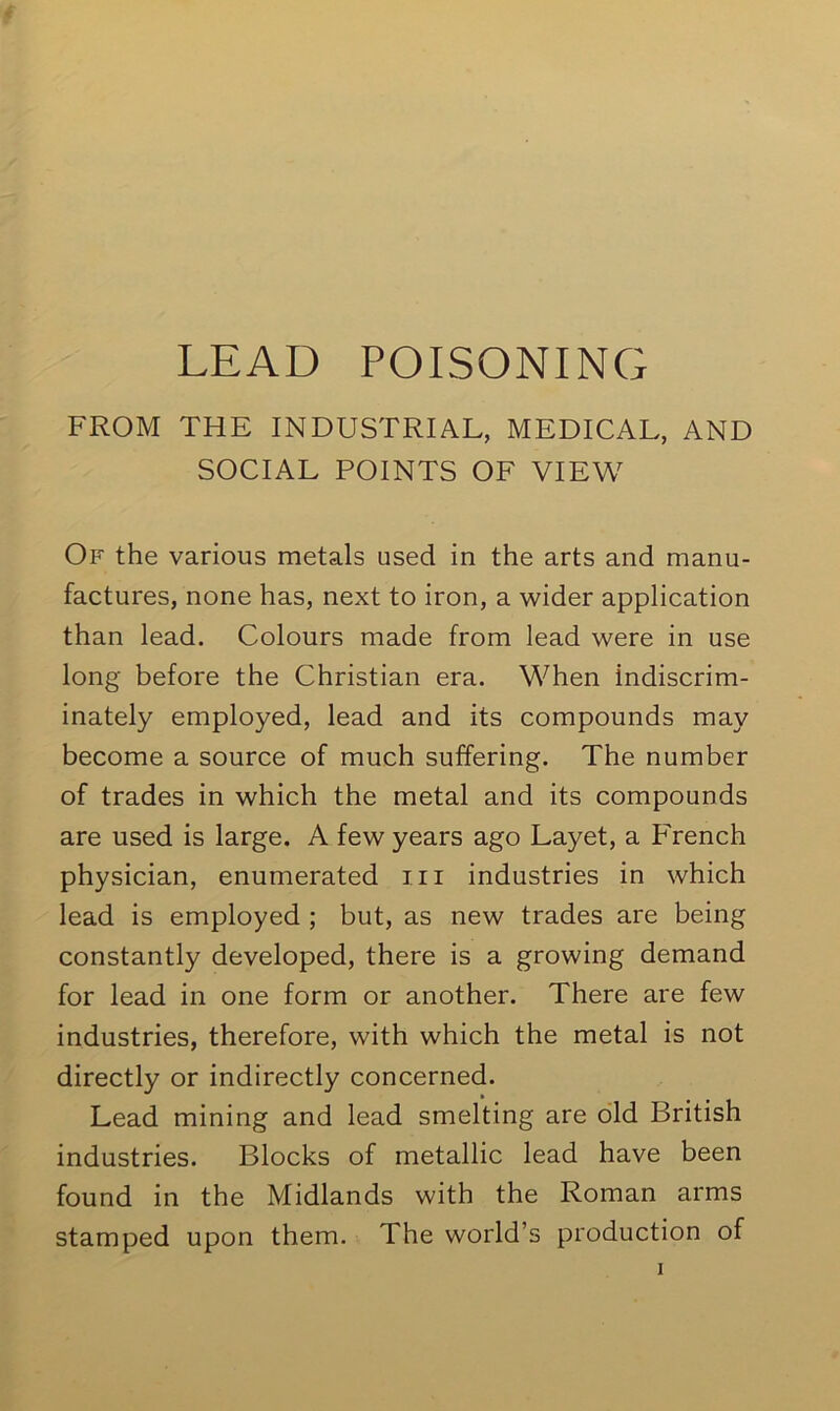 LEAD POISONING FROM THE INDUSTRIAL, MEDICAL, AND SOCIAL POINTS OF VIEW Of the various metals used in the arts and manu- factures, none has, next to iron, a wider application than lead. Colours made from lead were in use long before the Christian era. When indiscrim- inately employed, lead and its compounds may become a source of much suffering. The number of trades in which the metal and its compounds are used is large. A few years ago Layet, a French physician, enumerated hi industries in which lead is employed ; but, as new trades are being constantly developed, there is a growing demand for lead in one form or another. There are few industries, therefore, with which the metal is not directly or indirectly concerned. Lead mining and lead smelting are old British industries. Blocks of metallic lead have been found in the Midlands with the Roman arms stamped upon them. The world’s production of