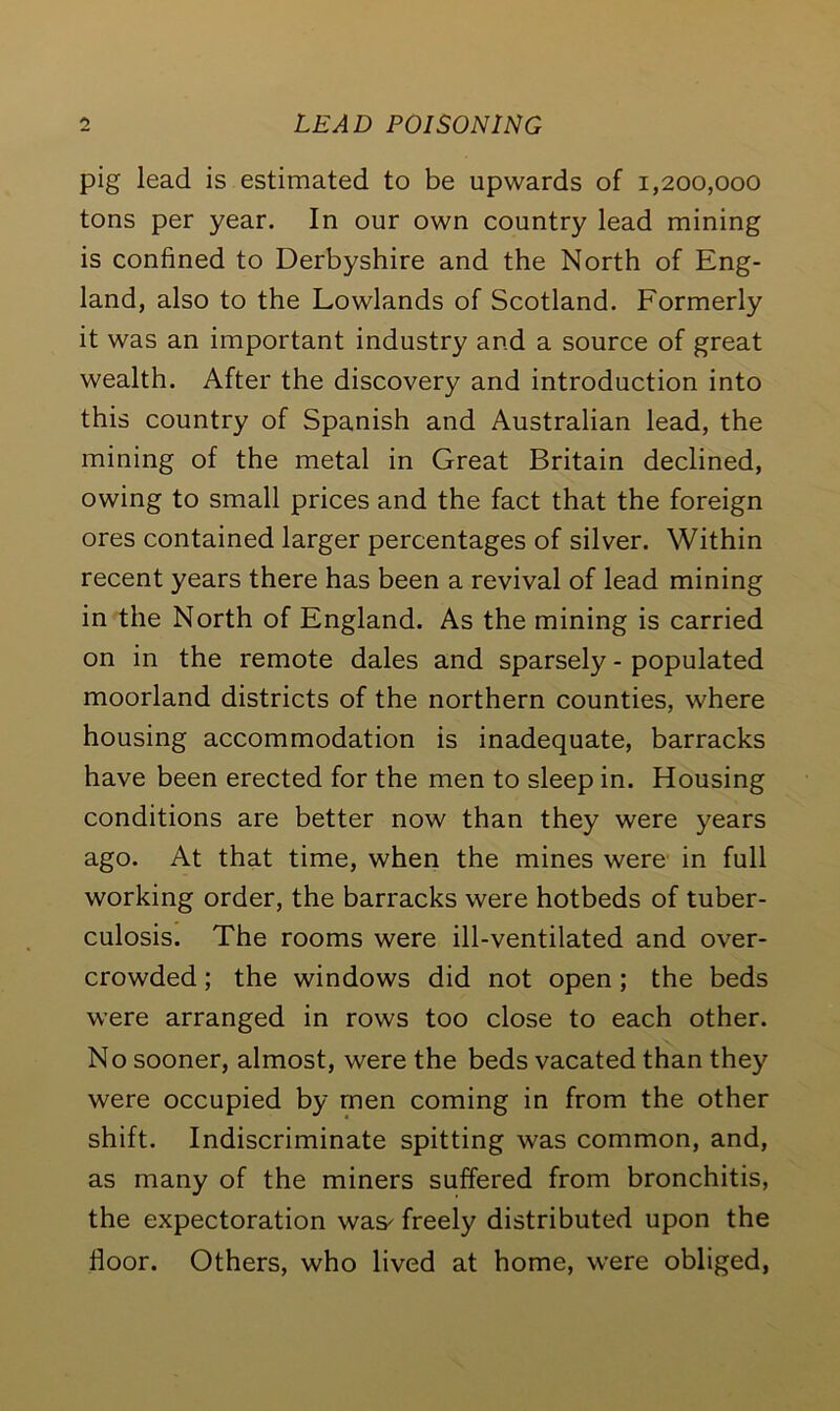 pig lead is estimated to be upwards of 1,200,000 tons per year. In our own country lead mining is confined to Derbyshire and the North of Eng- land, also to the Lowlands of Scotland. Formerly it was an important industry and a source of great wealth. After the discovery and introduction into this country of Spanish and Australian lead, the mining of the metal in Great Britain declined, owing to small prices and the fact that the foreign ores contained larger percentages of silver. Within recent years there has been a revival of lead mining in the North of England. As the mining is carried on in the remote dales and sparsely - populated moorland districts of the northern counties, where housing accommodation is inadequate, barracks have been erected for the men to sleep in. Housing conditions are better now than they were years ago. At that time, when the mines were in full working order, the barracks were hotbeds of tuber- culosis. The rooms were ill-ventilated and over- crowded ; the windows did not open; the beds were arranged in rows too close to each other. No sooner, almost, were the beds vacated than they were occupied by men coming in from the other shift. Indiscriminate spitting was common, and, as many of the miners suffered from bronchitis, the expectoration was^ freely distributed upon the floor. Others, who lived at home, were obliged,