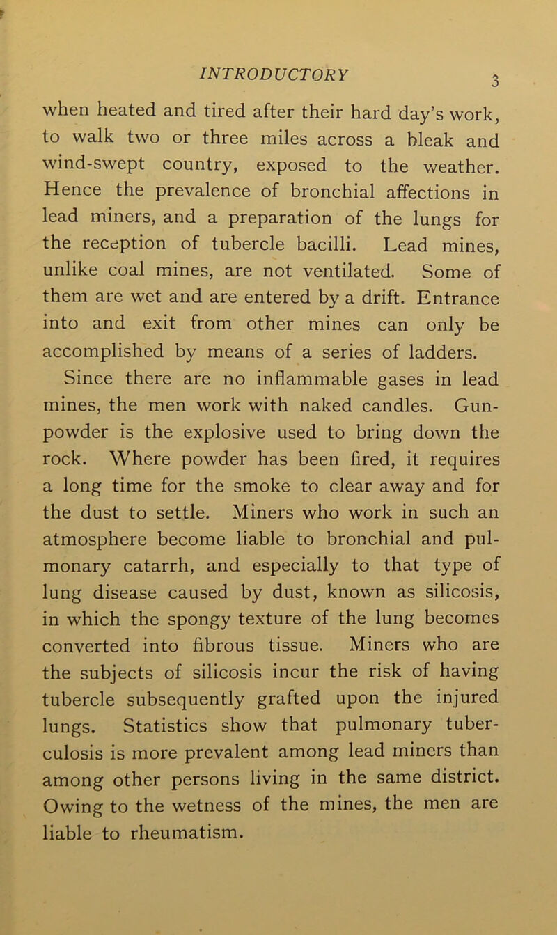 INTRODUCTORY when heated and tired after their hard day’s work, to walk two or three miles across a bleak and wind-swept country, exposed to the weather. Hence the prevalence of bronchial affections in lead miners, and a preparation of the lungs for the reception of tubercle bacilli. Lead mines, unlike coal mines, are not ventilated. Some of them are wet and are entered by a drift. Entrance into and exit from other mines can only be accomplished by means of a series of ladders. Since there are no inflammable gases in lead mines, the men work with naked candles. Gun- powder is the explosive used to bring down the rock. Where powder has been fired, it requires a long time for the smoke to clear away and for the dust to settle. Miners who work in such an atmosphere become liable to bronchial and pul- monary catarrh, and especially to that type of lung disease caused by dust, known as silicosis, in which the spongy texture of the lung becomes converted into fibrous tissue. Miners who are the subjects of silicosis incur the risk of having tubercle subsequently grafted upon the injured lungs. Statistics show that pulmonary tuber- culosis is more prevalent among lead miners than among other persons living in the same district. Owing to the wetness of the mines, the men are liable to rheumatism.