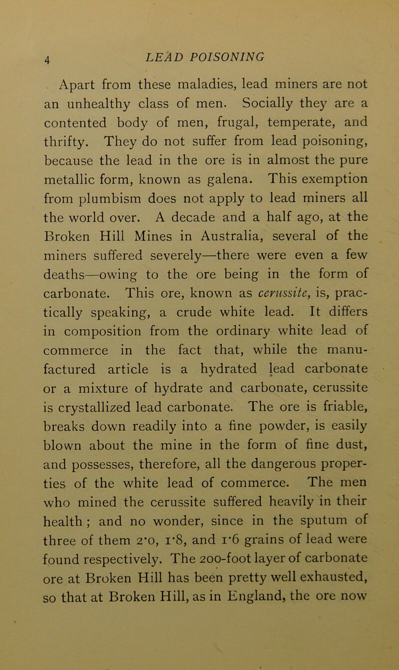 Apart from these maladies, lead miners are not an unhealthy class of men. Socially they are a contented body of men, frugal, temperate, and thrifty. They do not suffer from lead poisoning, because the lead in the ore is in almost the pure metallic form, known as galena. This exemption from plumbism does not apply to lead miners all the world over. A decade and a half ago, at the Broken Hill Mines in Australia, several of the miners suffered severely—there were even a few deaths—owing to the ore being in the form of carbonate. This ore, known as cerussite, is, prac- tically speaking, a crude white lead. It differs in composition from the ordinary white lead of commerce in the fact that, while the manu- factured article is a hydrated lead carbonate or a mixture of hydrate and carbonate, cerussite is crystallized lead carbonate. The ore is friable, breaks down readily into a fine powder, is easily blown about the mine in the form of fine dust, and possesses, therefore, all the dangerous proper- ties of the white lead of commerce. The men who mined the cerussite suffered heavily in their health ; and no wonder, since in the sputum of three of them 2'o, r8, and r6 grains of lead were found respectively. The 200-foot layer of carbonate ore at Broken Hill has been pretty well exhausted, so that at Broken Hill, as in England, the ore now