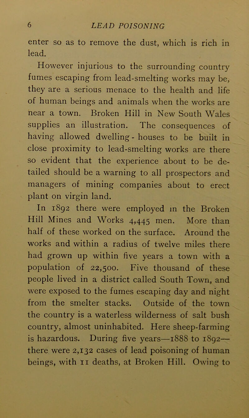 enter so as to remove the dust, which is rich in lead. However injurious to the surrounding country fumes escaping from lead-smelting works may be, they are a serious menace to the health and life of human beings and animals when the works are near a town. Broken Hill in New South Wales supplies an illustration. The consequences of having allowed dwelling - houses to be built in close proximity to lead-smelting works are there so evident that the experience about to be de- tailed should be a warning to all prospectors and managers of mining companies about to erect plant on virgin land. In 1892 there were employed in the Broken Hill Mines and Works 4,445 men. More than half of these worked on the surface. Around the works and within a radius of twelve miles there had grown up within five years a town with a population of 22,500. Five thousand of these people lived in a district called South Town, and were exposed to the fumes escaping day and night from the smelter stacks. Outside of the town the country is a waterless wilderness of salt bush country, almost uninhabited. Here sheep-farming is hazardous. During five years—1888 to 1892— there were 2,132 cases of lead poisoning of human beings, with 11 deaths, at Broken Hill. Owing to