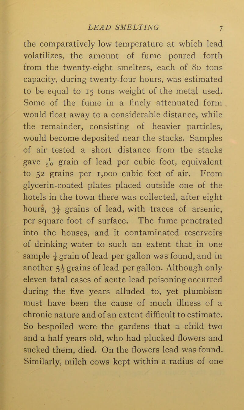 the comparatively low temperature at which lead volatilizes, the amount of fume poured forth from the twenty-eight smelters, each of 80 tons capacity, during twenty-four hours, was estimated to be equal to 15 tons weight of the metal used. Some of the fume in a finely attenuated form would float away to a considerable distance, while the remainder, consisting of heavier particles, would become deposited near the stacks. Samples of air tested a short distance from the stacks gave 2V grain of lead per cubic foot, equivalent to 52 grains per 1,000 cubic feet of air. From glycerin-coated plates placed outside one of the hotels in the town there was collected, after eight hours, 3^ grains of lead, with traces of arsenic, per square foot of surface. The fume penetrated into the houses, and it contaminated reservoirs of drinking water to such an extent that in one sample \ grain of lead per gallon was found, and in another 5! grains of lead per gallon. Although only eleven fatal cases of acute lead poisoning occurred during the five years alluded to, yet plumbism must have been the cause of much illness of a chronic nature and of an extent difficult to estimate. So bespoiled were the gardens that a child two and a half years old, who had plucked flowers and sucked them, died. On the flowers lead was found. Similarly, milch cows kept within a radius of one