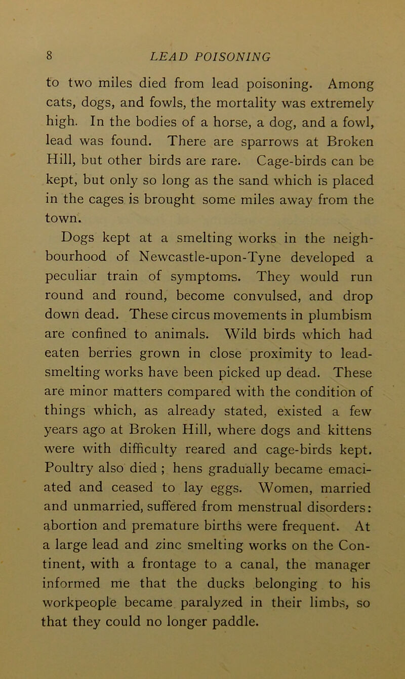 to two miles died from lead poisoning. Among cats, dogs, and fowls, the mortality was extremely high. In the bodies of a horse, a dog, and a fowl, lead was found. There are sparrows at Broken Hill, but other birds are rare. Cage-birds can be kept, but only so long as the sand which is placed in the cages is brought some miles away from the town. Dogs kept at a smelting works in the neigh- bourhood of Newcastle-upon-Tyne developed a peculiar train of symptoms. They would run round and round, become convulsed, and drop down dead. These circus movements in plumbism are confined to animals. Wild birds which had eaten berries grown in close proximity to lead- smelting works have been picked up dead. These are minor matters compared with the condition of things which, as already stated, existed a few years ago at Broken Hill, where dogs and kittens were with difficulty reared and cage-birds kept. Poultry also died ; hens gradually became emaci- ated and ceased to lay eggs. Women, married and unmarried, suffered from menstrual disorders: abortion and premature births were frequent. At a large lead and zinc smelting works on the Con- tinent, with a frontage to a canal, the manager informed me that the ducks belonging to his workpeople became paralyzed in their limbs, so that they could no longer paddle.