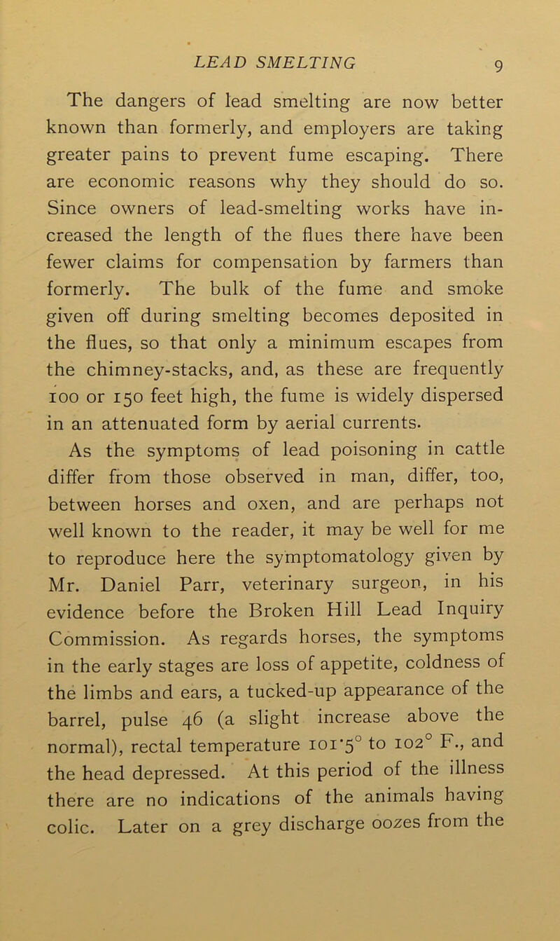 The dangers of lead smelting are now better known than formerly, and employers are taking greater pains to prevent fume escaping. There are economic reasons why they should do so. Since owners of lead-smelting works have in- creased the length of the flues there have been fewer claims for compensation by farmers than formerly. The bulk of the fume and smoke given off during smelting becomes deposited in the flues, so that only a minimum escapes from the chimney-stacks, and, as these are frequently ioo or 150 feet high, the fume is widely dispersed in an attenuated form by aerial currents. As the symptoms of lead poisoning in cattle differ from those observed in man, differ, too, between horses and oxen, and are perhaps not well known to the reader, it may be well for me to reproduce here the symptomatology given by Mr. Daniel Parr, veterinary surgeon, in his evidence before the Broken Hill Lead Inquiry Commission. As regards horses, the symptoms in the early stages are loss of appetite, coldness of the limbs and ears, a tucked-up appearance of the barrel, pulse 46 (a slight increase above the normal), rectal temperature ioi‘5l to 102° F., and the head depressed. At this period of the illness there are no indications of the animals having colic. Later on a grey discharge oozes from the