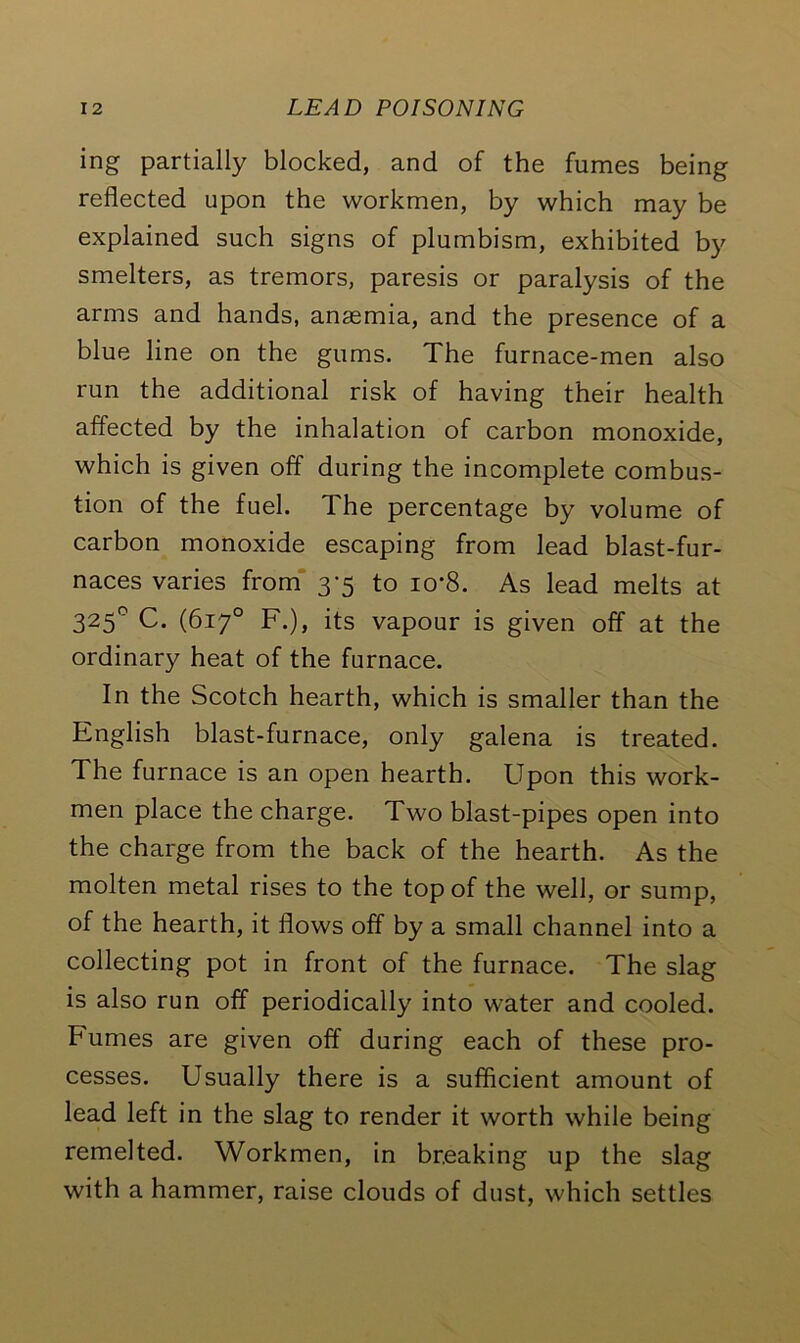 ing partially blocked, and of the fumes being reflected upon the workmen, by which may be explained such signs of plumbism, exhibited by smelters, as tremors, paresis or paralysis of the arms and hands, anaemia, and the presence of a blue line on the gums. The furnace-men also run the additional risk of having their health affected by the inhalation of carbon monoxide, which is given off during the incomplete combus- tion of the fuel. The percentage by volume of carbon monoxide escaping from lead blast-fur- naces varies from 3-5 to io*8. As lead melts at 325° C. (617° F.), its vapour is given off at the ordinary heat of the furnace. In the Scotch hearth, which is smaller than the English blast-furnace, only galena is treated. The furnace is an open hearth. Upon this work- men place the charge. Two blast-pipes open into the charge from the back of the hearth. As the molten metal rises to the top of the well, or sump, of the hearth, it flows off by a small channel into a collecting pot in front of the furnace. The slag is also run off periodically into water and cooled. Fumes are given off during each of these pro- cesses. Usually there is a sufficient amount of lead left in the slag to render it worth while being remelted. Workmen, in breaking up the slag with a hammer, raise clouds of dust, which settles