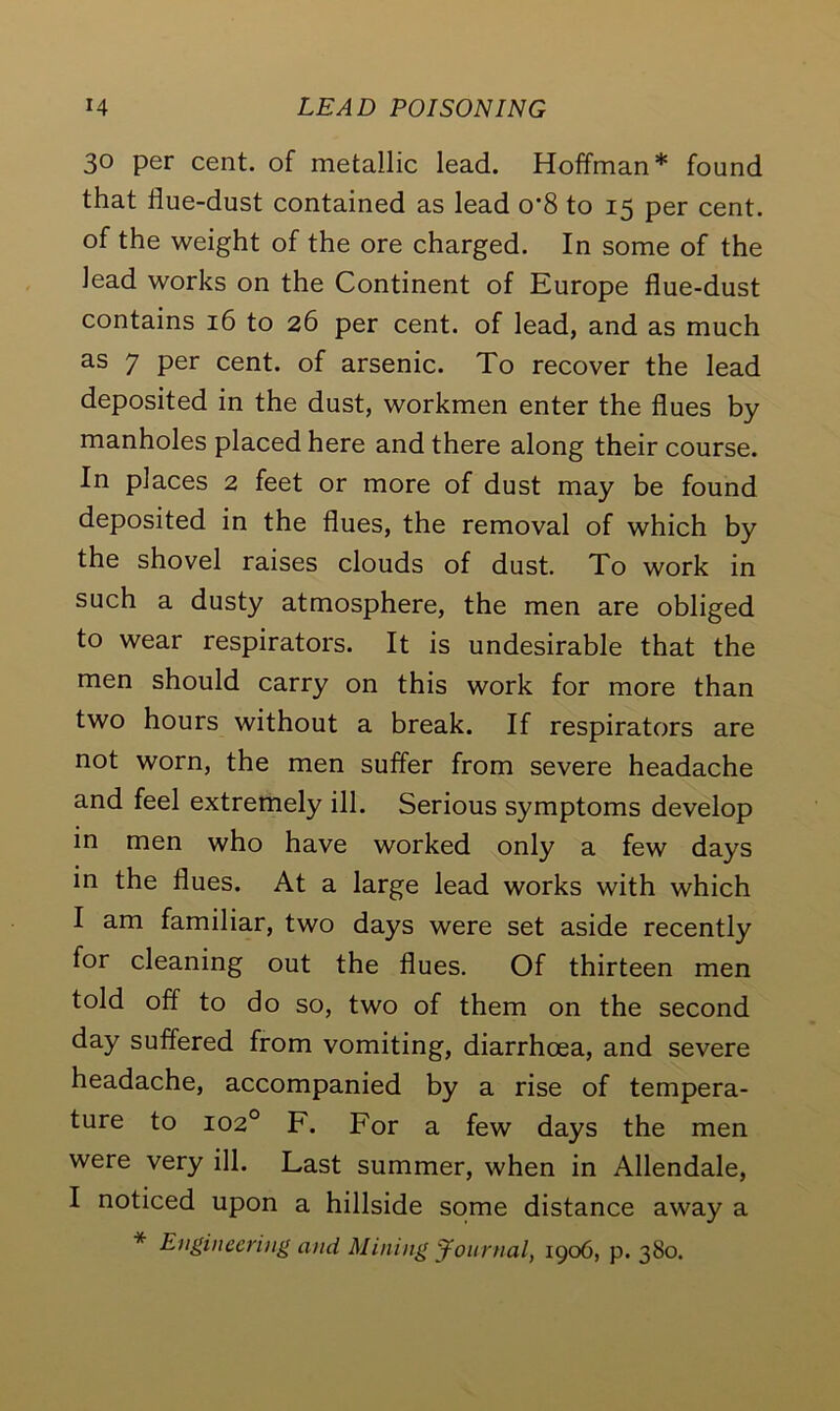 30 per cent, of metallic lead. Hoffman* found that flue-dust contained as lead o*8 to 15 per cent, of the weight of the ore charged. In some of the lead works on the Continent of Europe flue-dust contains 16 to 26 per cent, of lead, and as much as 7 per cent, of arsenic. To recover the lead deposited in the dust, workmen enter the flues by manholes placed here and there along their course. In places 2 feet or more of dust may be found deposited in the flues, the removal of which by the shovel raises clouds of dust. To work in such a dusty atmosphere, the men are obliged to wear respirators. It is undesirable that the men should carry on this work for more than two hours without a break. If respirators are not worn, the men suffer from severe headache and feel extremely ill. Serious symptoms develop in men who have worked only a few days in the flues. At a large lead works with which I am familiar, two days were set aside recently for cleaning out the flues. Of thirteen men told off to do so, two of them on the second day suffered from vomiting, diarrhoea, and severe headache, accompanied by a rise of tempera- ture to 1020 F. For a few days the men were very ill. Last summer, when in Allendale, I noticed upon a hillside some distance away a * Engineering and Mining Journal, 1906, p. 380.