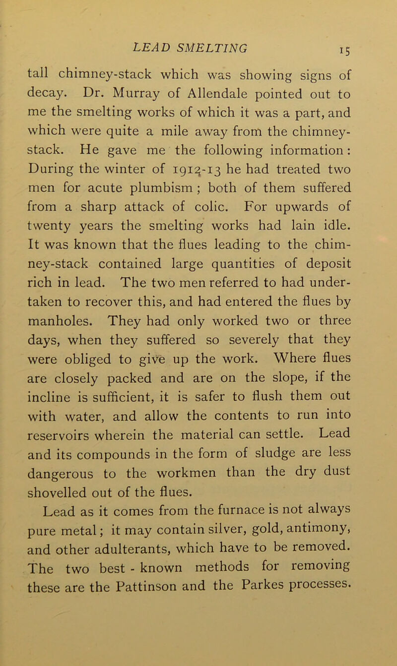 tall chimney-stack which was showing signs of decay. Dr. Murray of Allendale pointed out to me the smelting works of which it was a part, and which were quite a mile away from the chimney- stack. He gave me the following information: During the winter of 1913-13 he had treated two men for acute plumbism ; both of them suffered from a sharp attack of colic. For upwards of twenty years the smelting works had lain idle. It was known that the flues leading to the chim- ney-stack contained large quantities of deposit rich in lead. The two men referred to had under- taken to recover this, and had entered the flues by manholes. They had only worked two or three days, when they suffered so severely that they were obliged to give up the work. Where flues are closely packed and are on the slope, if the incline is sufficient, it is safer to flush them out with water, and allow the contents to run into reservoirs wherein the material can settle. Lead and its compounds in the form of sludge are less dangerous to the workmen than the dry dust shovelled out of the flues. Lead as it comes from the furnace is not always pure metal; it may contain silver, gold, antimony, and other adulterants, which have to be removed. The two best - known methods for removing these are the Pattinson and the Parkes processes.