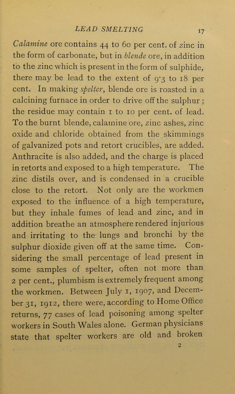 17 Calamine ore contains 44 to 60 per cent, of zinc in the form of carbonate, but in blende ore, in addition to the zinc which is present in the form of sulphide, there may be lead to the extent of 9-3 to 18 per cent. In making spelter, blende ore is roasted in a calcining furnace in order to drive off the sulphur ; the residue may contain 1 to 10 per cent, of lead. To the burnt blende, calamine ore, zinc ashes, zinc oxide and chloride obtained from the skimmings of galvanized pots and retort crucibles, are added. Anthracite is also added, and the charge is placed in retorts and exposed to a high temperature. The zinc distils over, and is condensed in a crucible close to the retort. Not only are the workmen exposed to the influence of a high temperature, but they inhale fumes of lead and zinc, and in addition breathe an atmosphere rendered injurious and irritating to the lungs and bronchi by the sulphur dioxide given off at the same time. Con- sidering the small percentage of lead present in some samples of spelter, often not more than 2 per cent., plumbism is extremely frequent among the workmen. Between July 1, 1907, and Decem- ber 31, 1912, there were, according to Home Office returns, 77 cases of lead poisoning among spelter workers in South Wales alone. German physicians state that spelter workers are old and bioken
