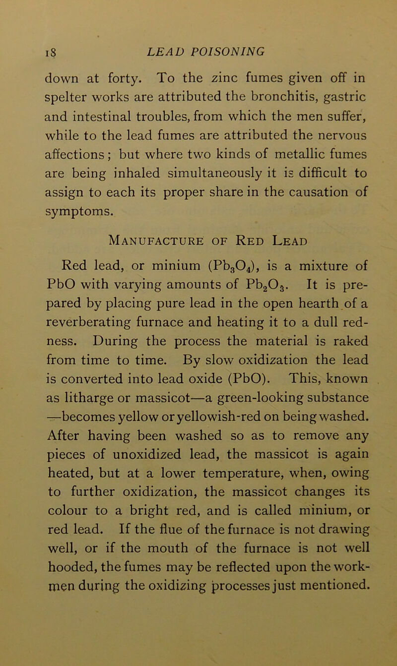 down at forty. To the zinc fumes given off in spelter works are attributed the bronchitis, gastric and intestinal troubles, from which the men suffer, while to the lead fumes are attributed the nervous affections; but where two kinds of metallic fumes are being inhaled simultaneously it is difficult to assign to each its proper share in the causation of symptoms. Manufacture of Red Lead Red lead, or minium (Pb304), is a mixture of PbO with varying amounts of Pb203. It is pre- pared by placing pure lead in the open hearth of a reverberating furnace and heating it to a dull red- ness. During the process the material is raked from time to time. By slow oxidization the lead is converted into lead oxide (PbO). This, known as litharge or massicot—a green-looking substance —becomes yellow or yellowish-red on being washed. After having been washed so as to remove any pieces of unoxidized lead, the massicot is again heated, but at a lower temperature, when, owing to further oxidization, the massicot changes its colour to a bright red, and is called minium, or red lead. If the flue of the furnace is not drawing well, or if the mouth of the furnace is not well hooded, the fumes may be reflected upon the work- men during the oxidizing processes just mentioned.