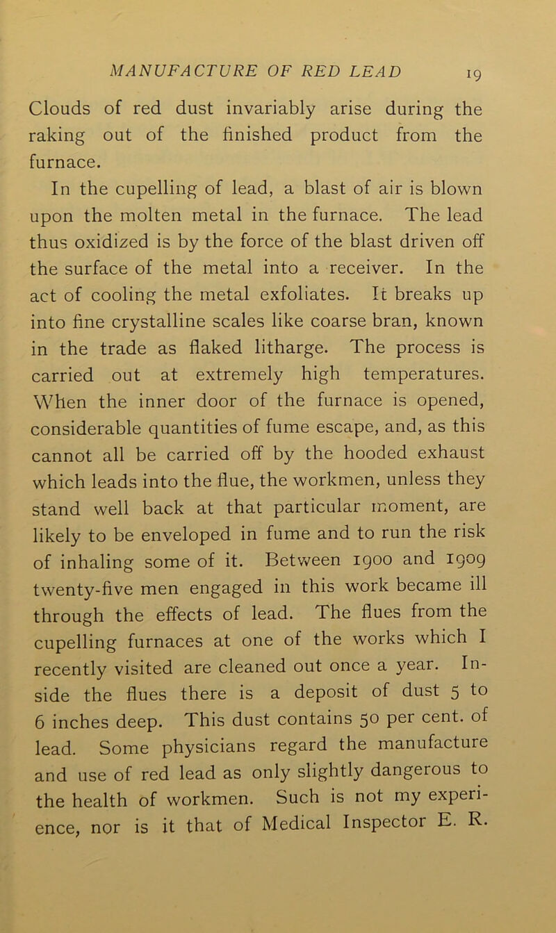 Clouds of red dust invariably arise during the raking out of the finished product from the furnace. In the cupelling of lead, a blast of air is blown upon the molten metal in the furnace. The lead thus oxidized is by the force of the blast driven off the surface of the metal into a receiver. In the act of cooling the metal exfoliates. It breaks up into fine crystalline scales like coarse bran, known in the trade as flaked litharge. The process is carried out at extremely high temperatures. When the inner door of the furnace is opened, considerable quantities of fume escape, and, as this cannot all be carried off by the hooded exhaust which leads into the flue, the workmen, unless they stand well back at that particular moment, are likely to be enveloped in fume and to run the risk of inhaling some of it. Between 1900 and I9°9 twenty-five men engaged in this work became ill through the effects of lead. The flues from the cupelling furnaces at one of the works which I recently visited are cleaned out once a year. In- side the flues there is a deposit of dust 5 to 6 inches deep. This dust contains 50 Per cent, of lead. Some physicians regard the manufacture and use of red lead as only slightly dangerous to the health of workmen. Such is not my experi- ence, nor is it that of Medical Inspector E. R.