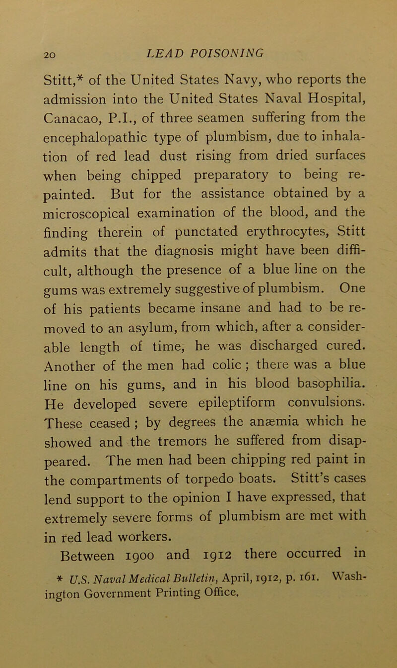 Stitt,* of the United States Navy, who reports the admission into the United States Naval Hospital, Canacao, P.I., of three seamen suffering from the encephalopathic type of plumbism, due to inhala- tion of red lead dust rising from dried surfaces when being chipped preparatory to being re- painted. But for the assistance obtained by a microscopical examination of the blood, and the finding therein of punctated erythrocytes, Stitt admits that the diagnosis might have been diffi- cult, although the presence of a blue line on the gums was extremely suggestive of plumbism. One of his patients became insane and had to be re- moved to an asylum, from which, after a consider- able length of time, he was discharged cured. Another of the men had colic ; there was a blue line on his gums, and in his blood basophilia. He developed severe epileptiform convulsions. These ceased ; by degrees the anaemia which he showed and the tremors he suffered from disap- peared. The men had been chipping red paint in the compartments of torpedo boats. Stitt’s cases lend support to the opinion I have expressed, that extremely severe forms of plumbism are met with in red lead workers. Between 1900 and 1912 there occurred in * U.S. Naval Medical Bulletin, April, 1912, p. 161. Wash- ington Government Printing Office.