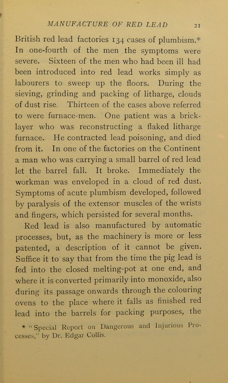 British red lead factories 134 cases of plumbism.* In one-fourth of the men the symptoms were severe. Sixteen of the men who had been ill had been introduced into red lead works simply as labourers to sweep up the floors. During the sieving, grinding and packing of litharge, clouds of dust rise. Thirteen of the cases above referred to were furnace-men. One patient was a brick- layer who was reconstructing a flaked litharge furnace. He contracted lead poisoning, and died from it. In one of the factories on the Continent a man who was carrying a small barrel of red lead let the barrel fall. It broke. Immediately the workman was enveloped in a cloud of red dust. Symptoms of acute plumbism developed, followed by paralysis of the extensor muscles of the wrists and fingers, which persisted for several months. Red lead is also manufactured by automatic processes, but, as the machinery is more or less patented, a description of it cannot be given. Suffice it to say that from the time the pig lead is fed into the closed melting-pot at one end, and where it is converted primarily into monoxide, also during its passage onwards through the colouring ovens to the place where it falls as finished red lead into the barrels for packing purposes, the *“ Special Report on Dangerous and Injurious Pro- cesses,” by Dr. Edgar Collis.