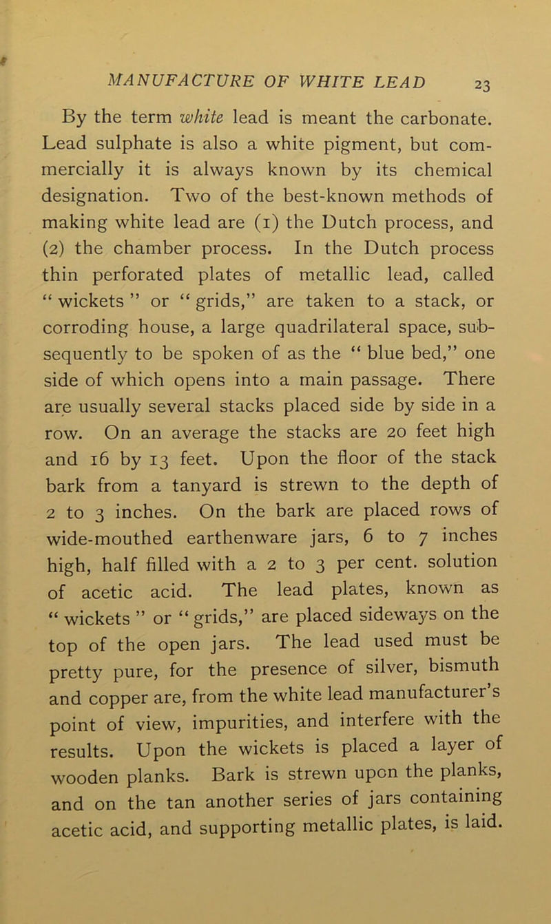 By the term white lead is meant the carbonate. Lead sulphate is also a white pigment, but com- mercially it is always known by its chemical designation. Two of the best-known methods of making white lead are (1) the Butch process, and (2) the chamber process. In the Dutch process thin perforated plates of metallic lead, called “ wickets ” or “ grids,” are taken to a stack, or corroding house, a large quadrilateral space, sub- sequently to be spoken of as the “ blue bed,” one side of which opens into a main passage. There are usually several stacks placed side by side in a row. On an average the stacks are 20 feet high and 16 by 13 feet. Upon the floor of the stack bark from a tanyard is strewn to the depth of 2 to 3 inches. On the bark are placed rows of wide-mouthed earthenware jars, 6 to 7 inches high, half filled with a 2 to 3 per cent, solution of acetic acid. The lead plates, known as “ wickets ” or “ grids,” are placed sideways on the top of the open jars. The lead used must be pretty pure, for the presence of silver, bismuth and copper are, from the white lead manufacturer s point of view, impurities, and interfere with the results. Upon the wickets is placed a layer of wooden planks. Bark is strewn upon the planks, and on the tan another series of jars containing acetic acid, and supporting metallic plates, is laid.