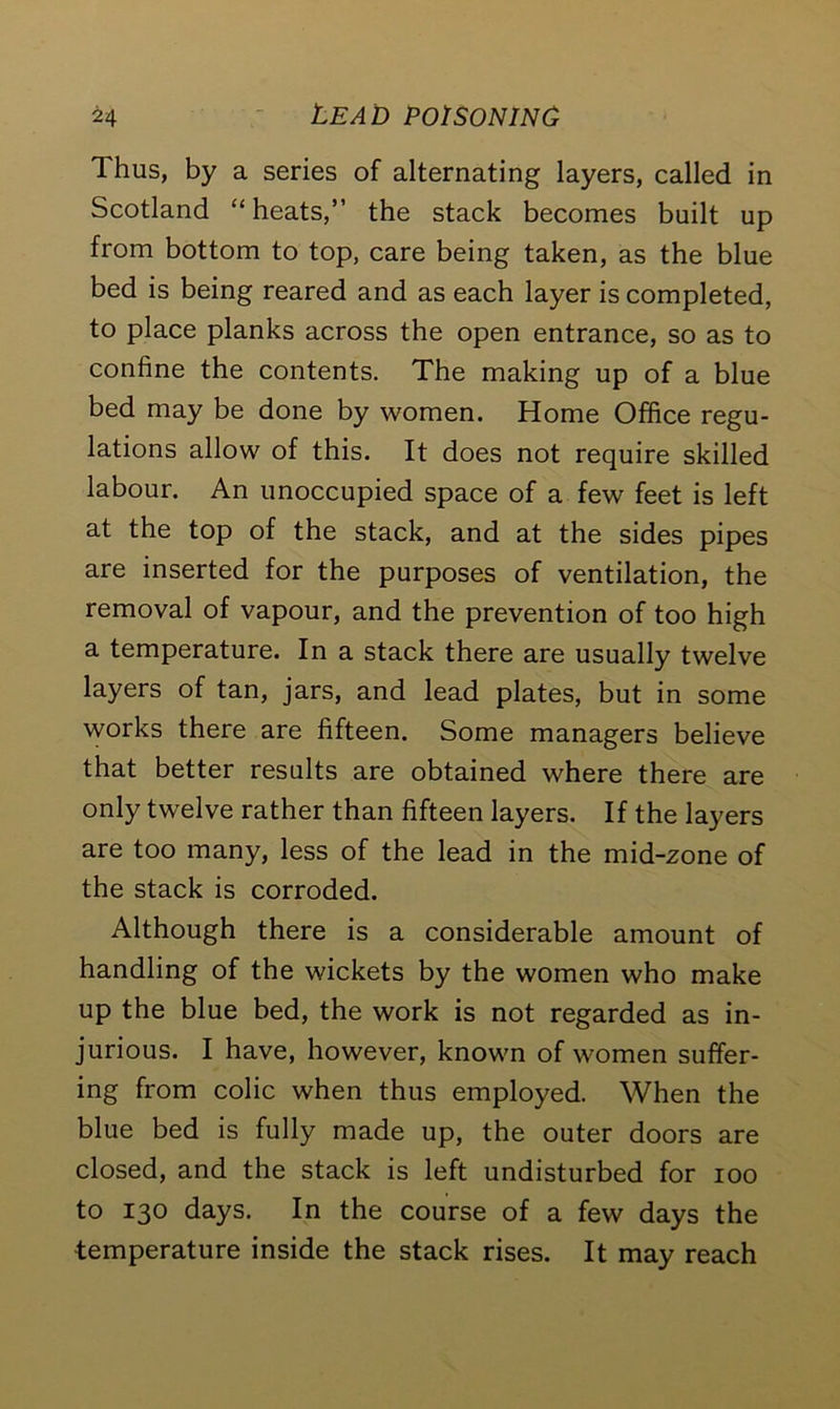 Thus, by a series of alternating layers, called in Scotland “heats,” the stack becomes built up from bottom to top, care being taken, as the blue bed is being reared and as each layer is completed, to place planks across the open entrance, so as to confine the contents. The making up of a blue bed may be done by women. Home Office regu- lations allow of this. It does not require skilled labour. An unoccupied space of a few feet is left at the top of the stack, and at the sides pipes are inserted for the purposes of ventilation, the removal of vapour, and the prevention of too high a temperature. In a stack there are usually twelve layers of tan, jars, and lead plates, but in some works there are fifteen. Some managers believe that better results are obtained where there are only twelve rather than fifteen layers. If the layers are too many, less of the lead in the mid-zone of the stack is corroded. Although there is a considerable amount of handling of the wickets by the women who make up the blue bed, the work is not regarded as in- jurious. I have, however, known of women suffer- ing from colic when thus employed. When the blue bed is fully made up, the outer doors are closed, and the stack is left undisturbed for ioo to 130 days. In the course of a few days the temperature inside the stack rises. It may reach