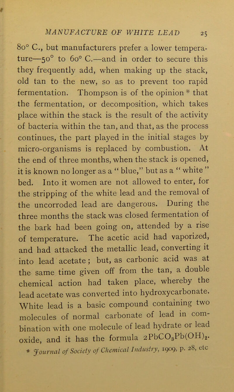 8o° C., but manufacturers prefer a lower tempera- ture—50° to 6o° C.—and in order to secure this they frequently add, when making up the stack, old tan to the new, so as to prevent too rapid fermentation. Thompson is of the opinion* that the fermentation, or decomposition, which takes place within the stack is the result of the activity of bacteria within the tan, and that, as the process continues, the part played in the initial stages by micro-organisms is replaced by combustion. At the end of three months, when the stack is opened, it is known no longer as a “ blue,” but as a “ white ” bed. Into it women are not allowed to enter, for the stripping of the white lead and the removal of the uncorroded lead are dangerous. During the three months the stack was closed fermentation of the bark had been going on, attended by a rise of temperature. The acetic acid had vaporized, and had attacked the metallic lead, converting it into lead acetate ; but, as carbonic acid was at the same time given off from the tan, a double chemical action had taken place, whereby the lead acetate was converted into hydroxycarbonate. White lead is a basic compound containing two molecules of normal carbonate of lead in com- bination with one molecule of lead hydrate or lead oxide, and it has the formula 2PbC03Pb(OH)2. * Journal of Society of Chemical Industry, 1909, p. 28, etc