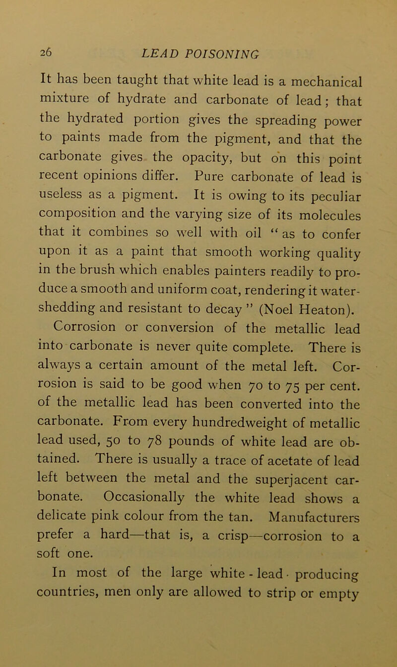 It has been taught that white lead is a mechanical mixture of hydrate and carbonate of lead; that the hydrated portion gives the spreading power to paints made from the pigment, and that the carbonate gives the opacity, but on this point recent opinions differ. Pure carbonate of lead is useless as a pigment. It is owing to its peculiar composition and the varying size of its molecules that it combines so well with oil “ as to confer upon it as a paint that smooth working quality in the brush which enables painters readily to pro- duce a smooth and uniform coat, rendering it water- shedding and resistant to decay ” (Noel Heaton). Corrosion or conversion of the metallic lead into carbonate is never quite complete. There is always a certain amount of the metal left. Cor- rosion is said to be good when 70 to 75 per cent, of the metallic lead has been converted into the carbonate. From every hundredweight of metallic lead used, 50 to 78 pounds of white lead are ob- tained. There is usually a trace of acetate of lead left between the metal and the superjacent car- bonate. Occasionally the white lead shows a delicate pink colour from the tan. Manufacturers prefer a hard—that is, a crisp—corrosion to a soft one. In most of the large white - lead • producing countries, men only are allowed to strip or empty