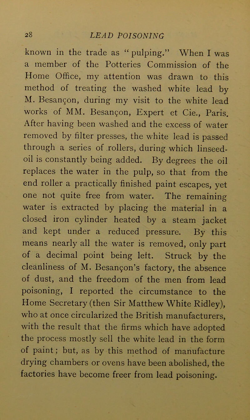 known in the trade as “ pulping.” When I was a member of the Potteries Commission of the Home Office, my attention was drawn to this method of treating the washed white lead by M. Besangon, during my visit to the white lead works of MM. Besanc^on, Expert et Cie., Paris. After having been washed and the excess of water removed by filter presses, the white lead is passed through a series of rollers, during which linseed- oil is constantly being added. By degrees the oil replaces the water in the pulp, so that from the end roller a practically finished paint escapes, yet one not quite free from water. The remaining water is extracted by placing the material in a closed iron cylinder heated by a steam jacket and kept under a reduced pressure. By this means nearly all the water is removed, only part of a decimal point being left. Struck by the cleanliness of M. Besan5on’s factory, the absence of dust, and the freedom of the men from lead poisoning, I reported the circumstance to the Home Secretary (then Sir Matthew White Ridley), who at once circularized the British manufacturers, with the result that the firms which have adopted the process mostly sell the white lead in the form of paint; but, as by this method of manufacture drying chambers or ovens have been abolished, the factories have become freer from lead poisoning.