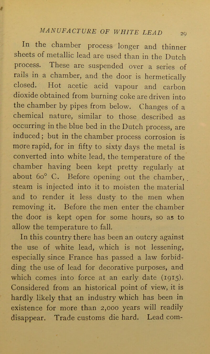 2t; In the chamber process longer and thinner sheets of metallic lead are used than in the Dutch process. These are suspended over a series of rails in a chamber, and the door is hermetically closed. Hot acetic acid vapour and carbon dioxide obtained from burning coke are driven into the chamber by pipes from below. Changes of a chemical nature, similar to those described as occurring in the blue bed in the Dutch process, are induced; but in the chamber process corrosion is more rapid, for in fifty to sixty days the metal is converted into white lead, the temperature of the chamber having been kept pretty regularly at about 6o° C. Before opening out the chamber, steam is injected into it to moisten the material and to render it less dusty to the men when removing it. Before the men enter the chamber the door is kept open for some hours, so as to allow the temperature to fall. In this country there has been an outcry against the use of white lead, which is not lessening, especially since France has passed a law forbid- ding the use of lead for decorative purposes, and which comes into force at an early date (1915). Considered from an historical point of view, it is hardly likely that an industry which has been in existence for more than 2,000 years will readily disappear. Trade customs die hard. Lead com-