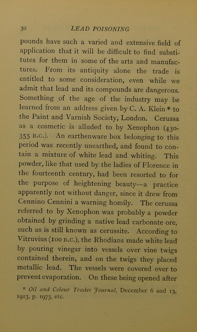 pounds have such a varied and extensive field of application that it will be difficult to find substi- tutes for them in some of the arts and manufac- tures. From its antiquity alone the trade is entitled to some consideration, even while we admit that lead and its compounds are dangerous. Something of the age of the industry may be learned from an address given by C. A. Klein * to the Paint and Varnish Society, London. Cerussa as a cosmetic is alluded to by Xenophon (430- 355 B.c.j. An earthenware box belonging to this period was recently unearthed, and found to con- tain a mixture of white lead and whiting. This powder, like that used by the ladies of Florence in the fourteenth century, had been resorted to for the purpose of heightening beauty—a practice apparently not without danger, since it drew from Cenmno Cennim a warning homily. The cerussa referred to by Xenophon was probably a powder obtained by grinding a native lead carbonate ore, such as is still known as cerussite. According to Vitruvius (100 b.c.), the Rhodians made white lead by pouring vinegar into vessels over vine twigs contained therein, and on the twigs they placed metallic lead. The vessels were covered over to prevent evaporation. On these being opened after * Oil and Colour Trades Journal, December 6 and 13, W3, P- 1973. etc.