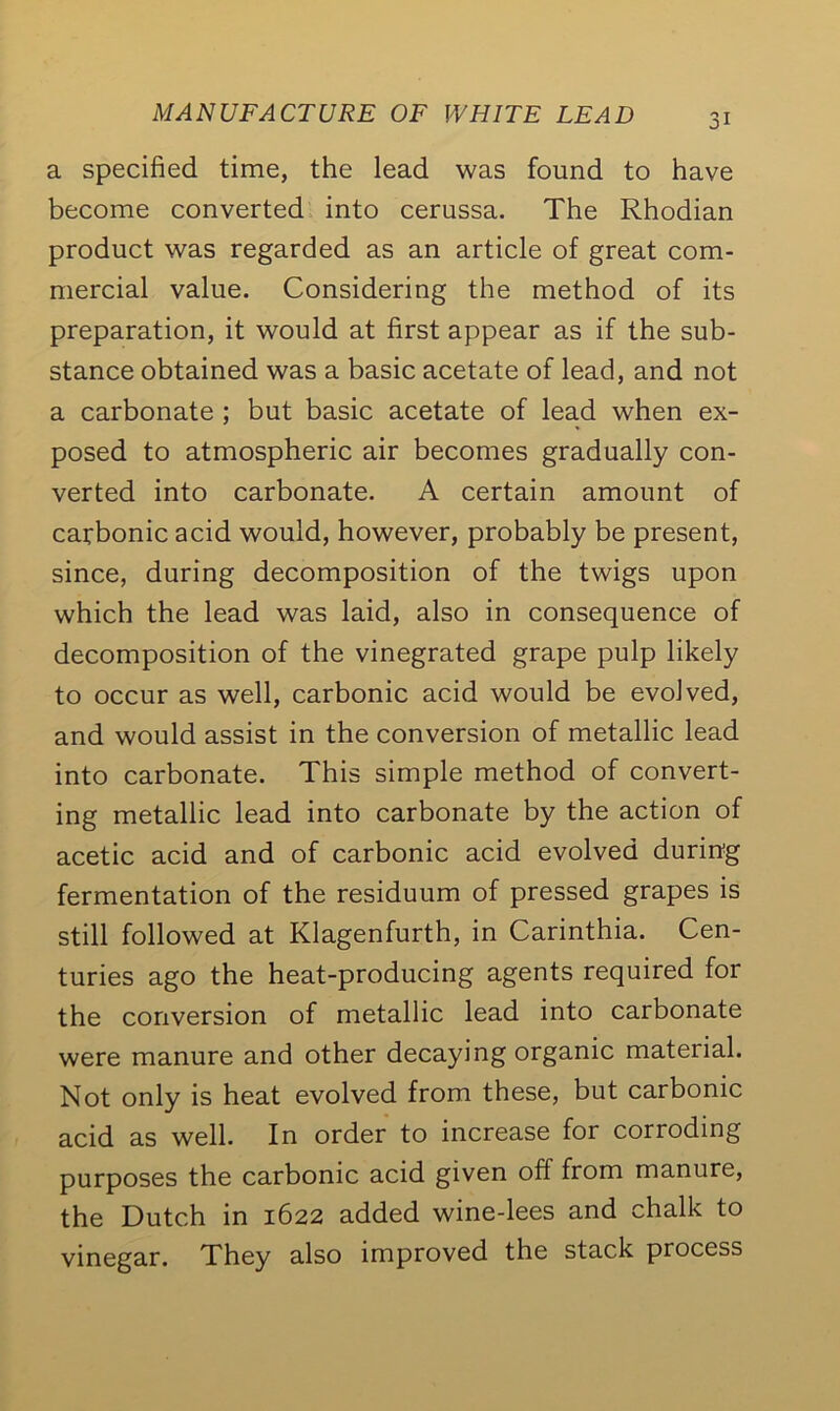 a specified time, the lead was found to have become converted into cerussa. The Rhodian product was regarded as an article of great com- mercial value. Considering the method of its preparation, it would at first appear as if the sub- stance obtained was a basic acetate of lead, and not a carbonate ; but basic acetate of lead when ex- posed to atmospheric air becomes gradually con- verted into carbonate. A certain amount of carbonic acid would, however, probably be present, since, during decomposition of the twigs upon which the lead was laid, also in consequence of decomposition of the vinegrated grape pulp likely to occur as well, carbonic acid would be evolved, and would assist in the conversion of metallic lead into carbonate. This simple method of convert- ing metallic lead into carbonate by the action of acetic acid and of carbonic acid evolved during fermentation of the residuum of pressed grapes is still followed at Klagenfurth, in Carinthia. Cen- turies ago the heat-producing agents required for the conversion of metallic lead into carbonate were manure and other decaying organic material. Not only is heat evolved from these, but carbonic acid as well. In order to increase for corroding purposes the carbonic acid given off from manure, the Dutch in 1622 added wine-lees and chalk to vinegar. They also improved the stack process