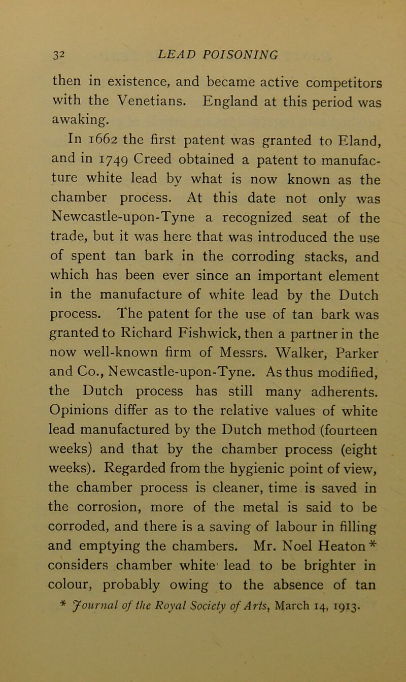 then in existence, and became active competitors with the Venetians. England at this period was awaking. In 1662 the first patent was granted to Eland, and in 1749 Creed obtained a patent to manufac- ture white lead by what is now known as the chamber process. At this date not only was Newcastle-upon-Tyne a recognized seat of the trade, but it was here that was introduced the use of spent tan bark in the corroding stacks, and which has been ever since an important element in the manufacture of white lead by the Dutch process. The patent for the use of tan bark was granted to Richard Fishwick, then a partner in the now well-known firm of Messrs. Walker, Parker and Co., Newcastle-upon-Tyne. As thus modified, the Dutch process has still many adherents. Opinions differ as to the relative values of white lead manufactured by the Dutch method (fourteen weeks) and that by the chamber process (eight weeks). Regarded from the hygienic point of view, the chamber process is cleaner, time is saved in the corrosion, more of the metal is said to be corroded, and there is a saving of labour in filling and emptying the chambers. Mr. Noel Heaton* considers chamber white' lead to be brighter in colour, probably owing to the absence of tan * Journal of the Royal Society of Arts, March 14, 1913.