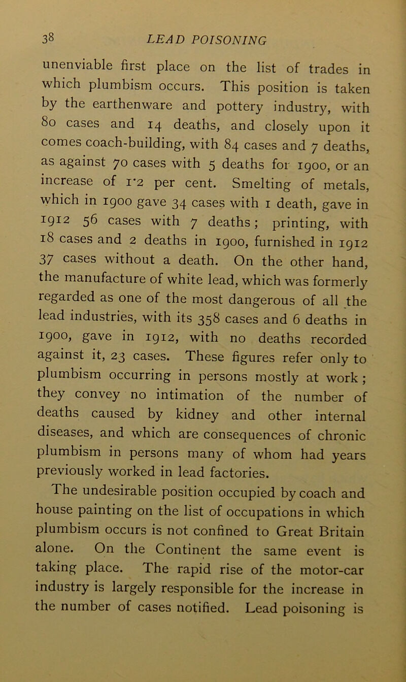 unenviable first place on the list of trades in which plumbism occurs. This position is taken by the earthenware and pottery industry, with So cases and 14 deaths, and closely upon it comes coach-building, with 84 cases and 7 deaths, as against 70 cases with 5 deaths for 1900, or an increase of 1*2 per cent. Smelting of metals, which in 1900 gave 34 cases with 1 death, gave in 191:2 56 cases with 7 deaths; printing, with iS cases and 2 deaths in 1900, furnished in 1912 37 cases without a death. On the other hand, the manufacture of white lead, which was formerly regarded as one of the most dangerous of all the lead industries, with its 358 cases and 6 deaths in 1900, gave in 1912, with no deaths recorded against it, 23 cases. These figures refer only to plumbism occurring in persons mostly at work ; they convey no intimation of the number of deaths caused by kidney and other internal diseases, and which are consequences of chronic plumbism in persons many of whom had years previously worked in lead factories. The undesirable position occupied by coach and house painting on the list of occupations in which plumbism occurs is not confined to Great Britain alone. On the Continent the same event is taking place. The rapid rise of the motor-car industry is largely responsible for the increase in the number of cases notified. Lead poisoning is