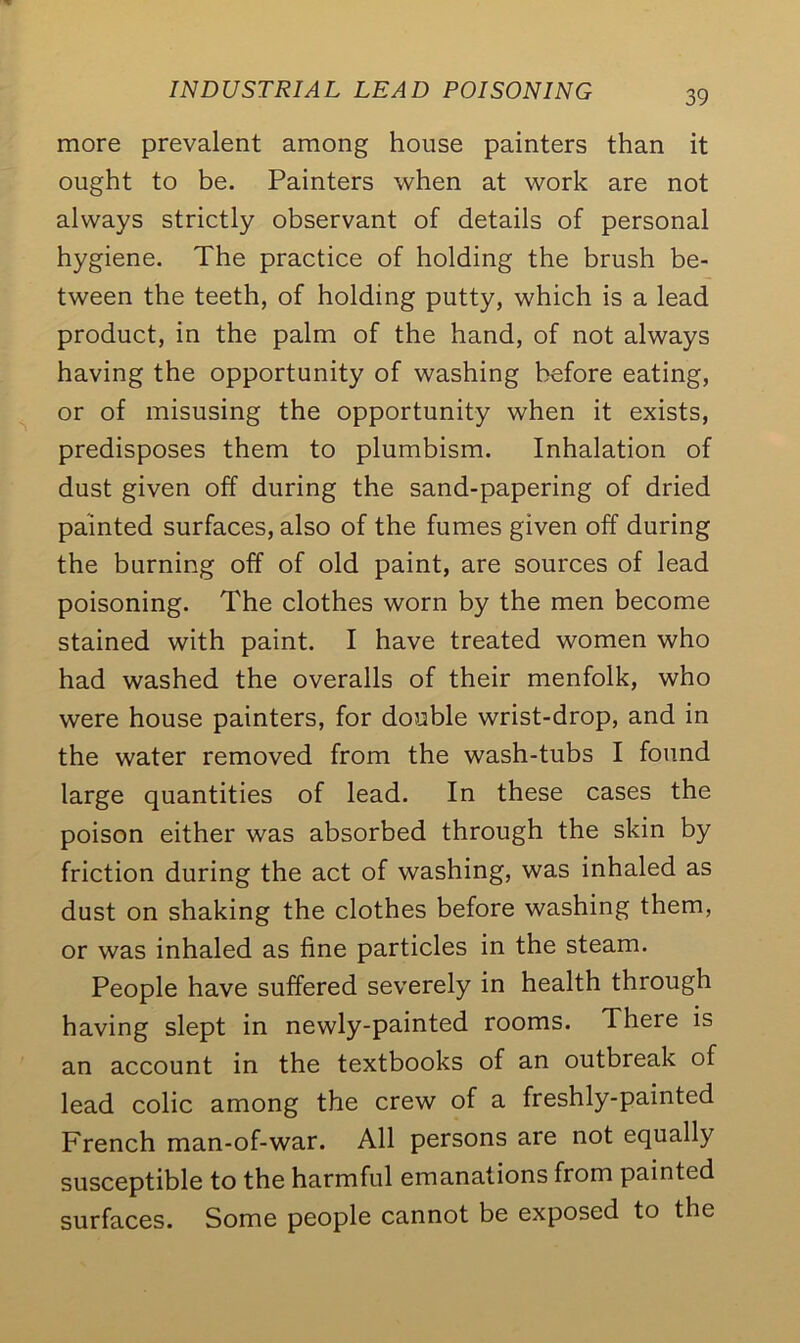 more prevalent among house painters than it ought to be. Painters when at work are not always strictly observant of details of personal hygiene. The practice of holding the brush be- tween the teeth, of holding putty, which is a lead product, in the palm of the hand, of not always having the opportunity of washing before eating, or of misusing the opportunity when it exists, predisposes them to plumbism. Inhalation of dust given off during the sand-papering of dried painted surfaces, also of the fumes given off during the burning off of old paint, are sources of lead poisoning. The clothes worn by the men become stained with paint. I have treated women who had washed the overalls of their menfolk, who were house painters, for double wrist-drop, and in the water removed from the wash-tubs I found large quantities of lead. In these cases the poison either was absorbed through the skin by friction during the act of washing, was inhaled as dust on shaking the clothes before washing them, or was inhaled as fine particles in the steam. People have suffered severely in health through having slept in newly-painted rooms. There is an account in the textbooks of an outbreak of lead colic among the crew of a freshly-painted French man-of-war. All persons are not equally susceptible to the harmful emanations from painted surfaces. Some people cannot be exposed to the