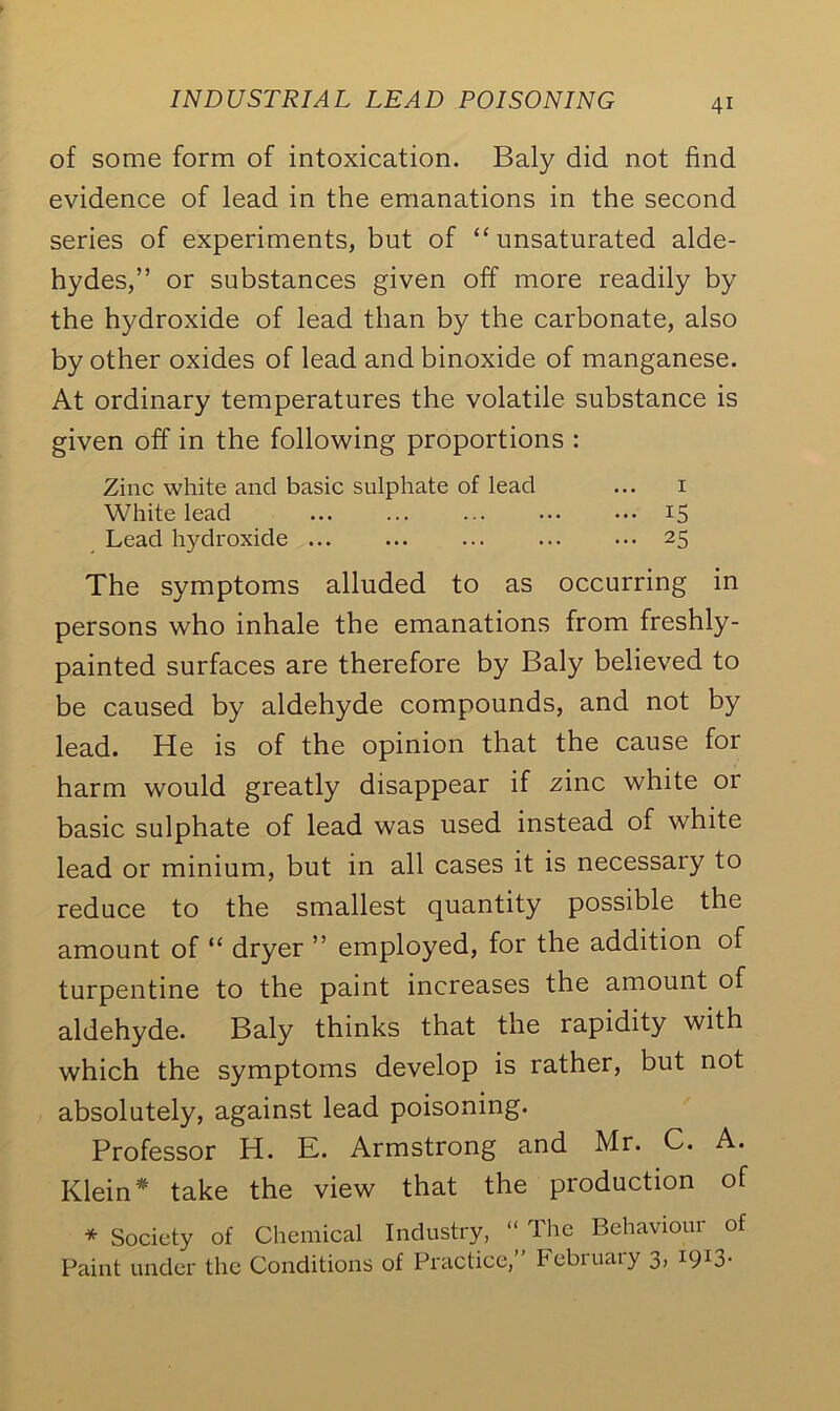 of some form of intoxication. Baly did not find evidence of lead in the emanations in the second series of experiments, but of “unsaturated alde- hydes,” or substances given off more readily by the hydroxide of lead than by the carbonate, also by other oxides of lead and binoxide of manganese. At ordinary temperatures the volatile substance is given off in the following proportions : Zinc white and basic sulphate of lead ... 1 White lead 15 Lead hydroxide 25 The symptoms alluded to as occurring in persons who inhale the emanations from freshly- painted surfaces are therefore by Baly believed to be caused by aldehyde compounds, and not by lead. He is of the opinion that the cause for harm would greatly disappear if zinc white or basic sulphate of lead was used instead of white lead or minium, but in all cases it is necessary to reduce to the smallest quantity possible the amount of “ dryer ” employed, for the addition of turpentine to the paint increases the amount of aldehyde. Baly thinks that the rapidity with which the symptoms develop is rather, but not absolutely, against lead poisoning. Professor H. E. Armstrong and Mr. C. A. Klein* take the view that the production of * Society of Chemical Industry, “ The Behaviour of Paint under the Conditions of Practice, February 3, 1913.