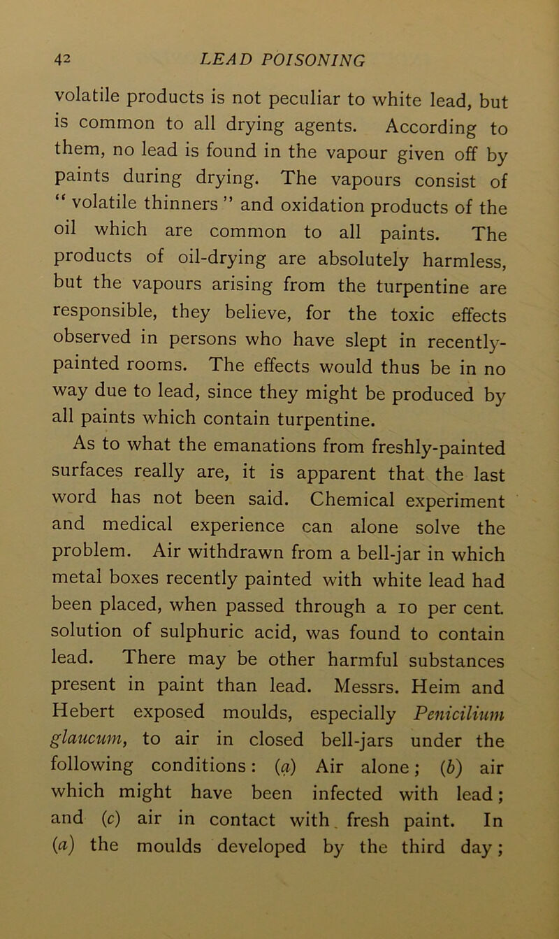 volatile products is not peculiar to white lead, but is common to all drying agents. According to them, no lead is found in the vapour given off by paints during drying. The vapours consist of “ volatile thinners ” and oxidation products of the oil which are common to all paints. The products of oil-drying are absolutely harmless, but the vapours arising from the turpentine are responsible, they believe, for the toxic effects observed in persons who have slept in recently- painted rooms. The effects would thus be in no way due to lead, since they might be produced by all paints which contain turpentine. As to what the emanations from freshly-painted surfaces really are, it is apparent that the last word has not been said. Chemical experiment and medical experience can alone solve the problem. Air withdrawn from a bell-jar in which metal boxes recently painted with white lead had been placed, when passed through a io per cent, solution of sulphuric acid, was found to contain lead. There may be other harmful substances present in paint than lead. Messrs. Heim and Hebert exposed moulds, especially Penicilium glaucum, to air in closed bell-jars under the following conditions: (a) Air alone; (b) air which might have been infected with lead; and (c) air in contact with fresh paint. In (a) the moulds developed by the third day;