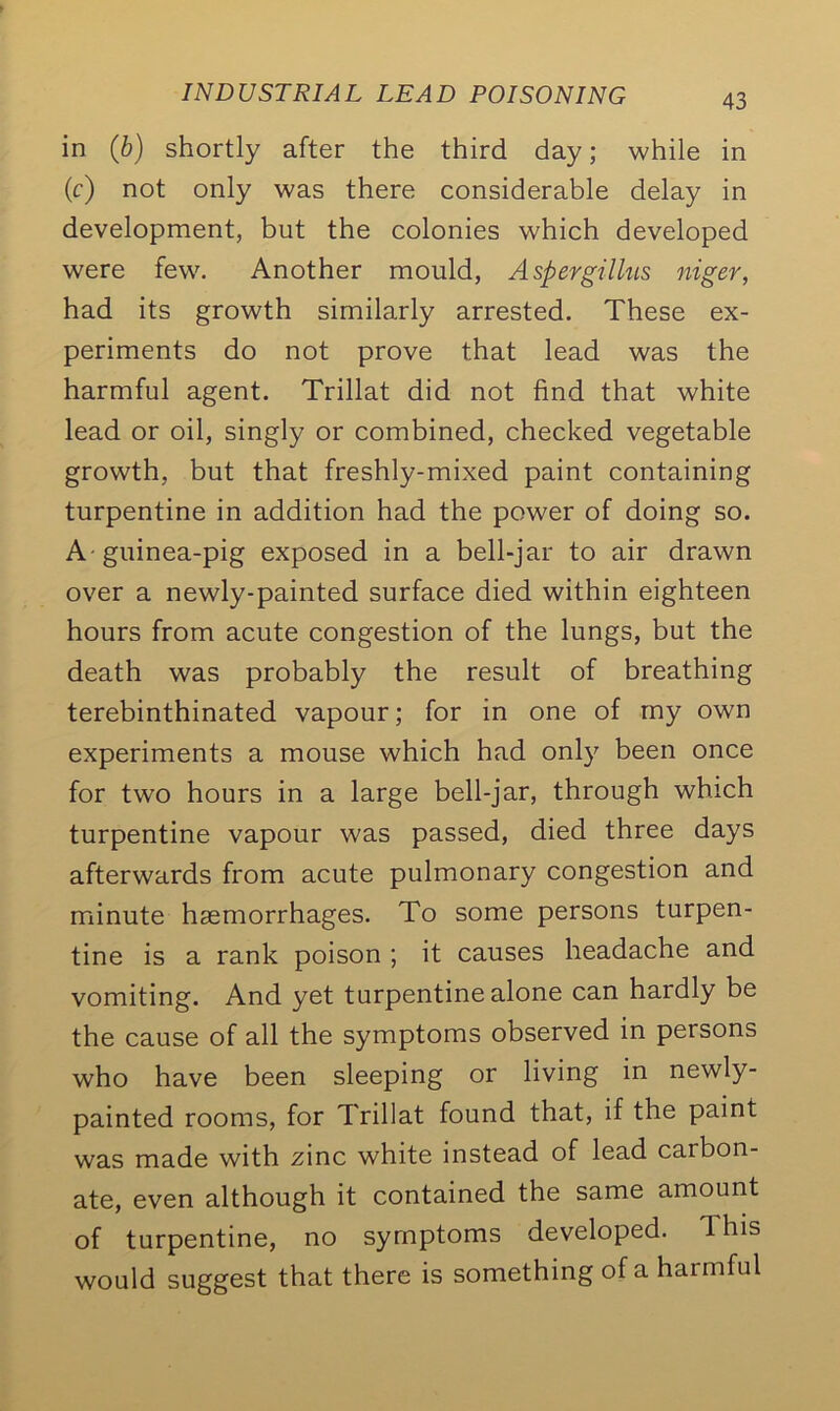 in (b) shortly after the third day; while in (c) not only was there considerable delay in development, but the colonies which developed were few. Another mould, Aspergillus niger, had its growth similarly arrested. These ex- periments do not prove that lead was the harmful agent. Trillat did not find that white lead or oil, singly or combined, checked vegetable growth, but that freshly-mixed paint containing turpentine in addition had the power of doing so. A-guinea-pig exposed in a bell-jar to air drawn over a newly-painted surface died within eighteen hours from acute congestion of the lungs, but the death was probably the result of breathing terebinthinated vapour; for in one of my own experiments a mouse which had only been once for two hours in a large bell-jar, through which turpentine vapour was passed, died three days afterwards from acute pulmonary congestion and minute haemorrhages. To some persons turpen- tine is a rank poison ; it causes headache and vomiting. And yet turpentine alone can hardly be the cause of all the symptoms observed in persons who have been sleeping or living in newly- painted rooms, for Trillat found that, if the paint was made with zinc white instead of lead carbon- ate, even although it contained the same amount of turpentine, no symptoms developed, d his would suggest that there is something of a harmful