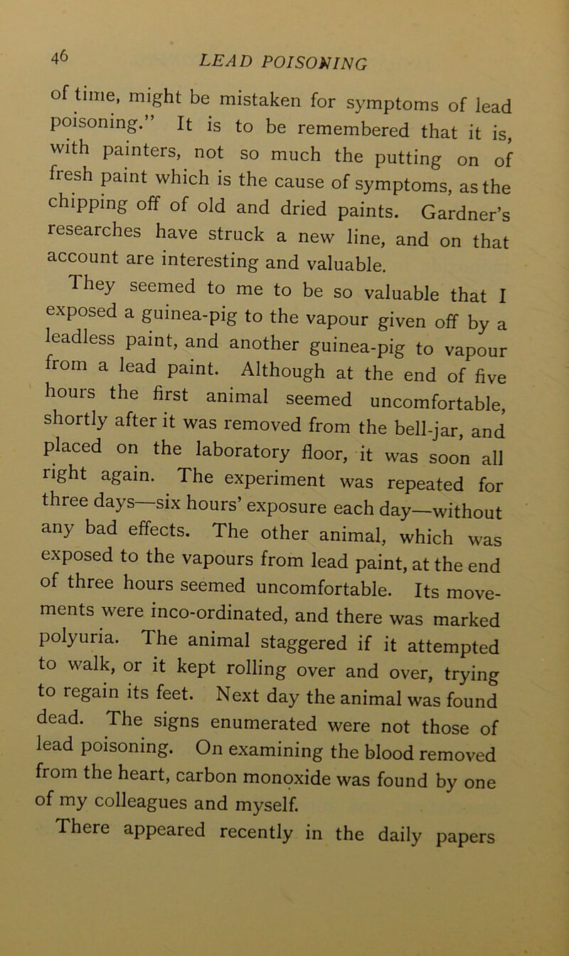 of time, might be mistaken for symptoms of lead poisoning. It is to be remembered that it is, with painters, not so much the putting on of fresh paint which is the cause of symptoms, as the chipping off of old and dried paints. Gardner’s researches have struck a new line, and on that account are interesting and valuable. They seemed to me to be so valuable that I exposed a guinea-pig to the vapour given off by a leadless paint, and another guinea-pig to vapour from a lead paint. Although at the end of five hours the first animal seemed uncomfortable, shortly after it was removed from the bell-jar and placed on the laboratory floor, it was soon all right again. The experiment was repeated for three days six hours’ exposure each day—without any bad effects. The other animal, which was exposed to the vapours from lead paint, at the end of three hours seemed uncomfortable. Its move- ments were inco-ordinated, and there was marked polyuria. The animal staggered if it attempted to walk, or it kept rolling over and over, trying to regain its feet. Next day the animal was found dead. The signs enumerated were not those of lead poisoning. On examining the blood removed from the heart, carbon monoxide was found by one of my colleagues and myself. There appeared recently in the daily papers