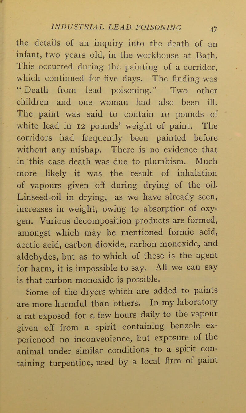 the details of an inquiry into the death of an infant, two years old, in the workhouse at Bath. This occurred during the painting of a corridor, which continued for five days. The finding was “ Death from lead poisoning.” Two other children and one woman had also been ill. The paint was said to contain io pounds of white lead in 12 pounds’ weight of paint. The corridors had frequently been painted before without any mishap. There is no evidence that in this case death was due to plumbism. Much more likely it was the result of inhalation of vapours given off during drying of the oil. Linseed-oil in drying, as we have already seen, increases in weight, owing to absorption of oxy- gen. Various decomposition products are formed, amongst which may be mentioned formic acid, acetic acid, carbon dioxide, carbon monoxide, and aldehydes, but as to which of these is the agent for harm, it is impossible to say. All we can say is that carbon monoxide is possible. Some of the dryers which are added to paints are more harmful than others. In my laboratory a rat exposed for a few hours daily to the vapour given off from a spirit containing benzole ex- perienced no inconvenience, but exposure of the animal under similar conditions to a spirit con- taining turpentine, used by a local firm of paint