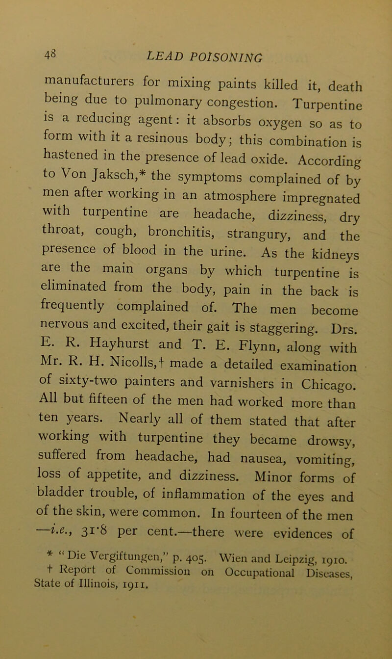 manufacturers for mixing paints killed it, death being due to pulmonary congestion. Turpentine is a reducing agent: it absorbs oxygen so as to form with it a resinous body; this combination is hastened in the presence of lead oxide. According to Von Jaksch,* the symptoms complained of by men after working in an atmosphere impregnated with turpentine are headache, dizziness, dry throat, cough, bronchitis, strangury, and the presence of blood in the urine. As the kidneys are the main organs by which turpentine is eliminated from the body, pain in the back is frequently complained of. The men become nervous and excited, their gait is staggering. Drs. E. R. Hayhurst and T. E. Flynn, along with Mr. R. H. Nicolls,t made a detailed examination of sixty-two painters and varnishers in Chicago. All but fifteen of the men had worked more than ten years. Nearly all of them stated that after working with turpentine they became drowsy, suffered from headache, had nausea, vomiting, loss of appetite, and dizziness. Minor forms of bladder trouble, of inflammation of the eyes and of the skin, were common. In fourteen of the men i.e., 3i’S per cent.—there were evidences of * “ Die Vergiftungen,” p. 405. Wien and Leipzig, 1910. t Report of Commission on Occupational Diseases, State of Illinois, 1911.