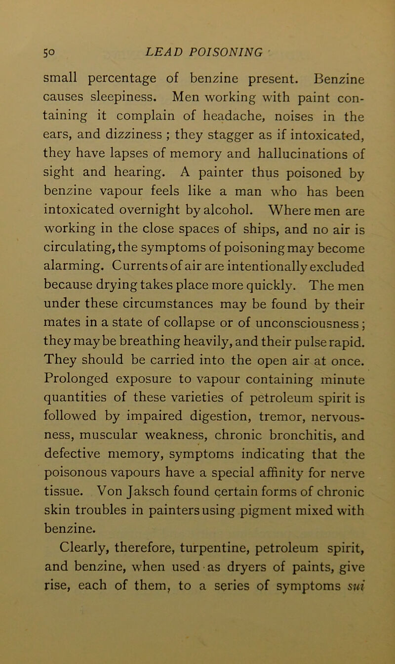 small percentage of benzine present. Benzine causes sleepiness. Men working with paint con- taining it complain of headache, noises in the ears, and dizziness ; they stagger as if intoxicated, they have lapses of memory and hallucinations of sight and hearing. A painter thus poisoned by benzine vapour feels like a man who has been intoxicated overnight by alcohol. Where men are working in the close spaces of ships, and no air is circulating, the symptoms of poisoning may become alarming. Currents of air are intentionally excluded because drying takes place more quickly. The men under these circumstances may be found by their mates in a state of collapse or of unconsciousness; they maybe breathing heavily, and their pulse rapid. They should be carried into the open air at once. Prolonged exposure to vapour containing minute quantities of these varieties of petroleum spirit is followed by impaired digestion, tremor, nervous- ness, muscular weakness, chronic bronchitis, and defective memory, symptoms indicating that the poisonous vapours have a special affinity for nerve tissue. Von Jaksch found certain forms of chronic skin troubles in painters using pigment mixed with benzine. Clearly, therefore, turpentine, petroleum spirit, and benzine, when used as dryers of paints, give rise, each of them, to a series of symptoms sui