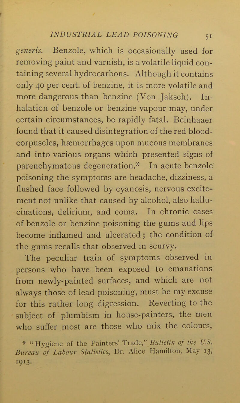 generis. Benzole, which is occasionally used for removing paint and varnish, is a volatile liquid con- taining several hydrocarbons. Although it contains only 40 per cent, of benzine, it is more volatile and more dangerous than benzine (Von Jaksch). In- halation of benzole or benzine vapour may, under certain circumstances, be rapidly fatal. Beinhaaer found that it caused disintegration of the red blood- corpuscles, haemorrhages upon mucous membranes and into various organs which presented signs of parenchymatous degeneration.* In acute benzole poisoning the symptoms are headache, dizziness, a flushed face followed by cyanosis, nervous excite- ment not unlike that caused by alcohol, also hallu- cinations, delirium, and coma. In chronic cases of benzole or benzine poisoning the gums and lips become inflamed and ulcerated; the condition of the gums recalls that observed in scurvy. The peculiar train of symptoms observed in persons who have been exposed to emanations from newly-painted surfaces, and which are not always those of lead poisoning, must be my excuse for this rather long digression. Reverting to the subject of plumbism in house-painters, the men who suffer most are those who mix the colours, * “ Hygiene of the Painters' Trade,” Bulletin of the U.S. Bureau of Labour Statistics, Dr. Alice Hamilton, May 13,