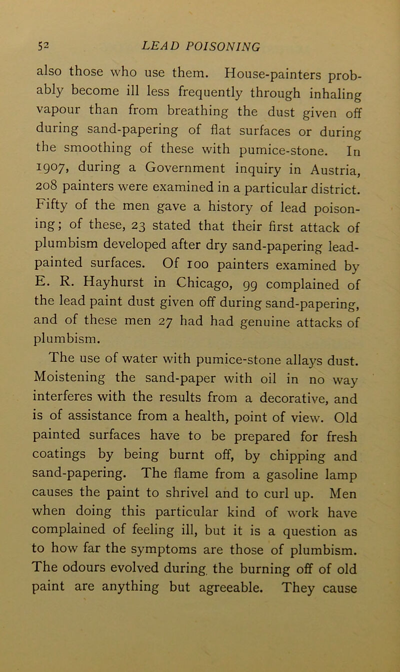 also those who use them. House-painters prob- ably become ill less frequently through inhaling vapour than from breathing the dust given off during sand-papering of flat surfaces or during the smoothing of these with pumice-stone. In 1907, during a Government inquiry in Austria, 208 painters were examined in a particular district. Fifty of the men gave a history of lead poison- ing; of these, 23 stated that their first attack of plumbism developed after dry sand-papering lead- painted surfaces. Of 100 painters examined by E. R. Hayhurst in Chicago, 99 complained of the lead paint dust given off during sand-papering, and of these men 27 had had genuine attacks of plumbism. The use of water with pumice-stone allays dust. Moistening the sand-paper with oil in no way interferes with the results from a decorative, and is of assistance from a health, point of view. Old painted surfaces have to be prepared for fresh coatings by being burnt off, by chipping and sand-papering. The flame from a gasoline lamp causes the paint to shrivel and to curl up. Men when doing this particular kind of work have complained of feeling ill, but it is a question as to how far the symptoms are those of plumbism. The odours evolved during the burning off of old paint are anything but agreeable. They cause