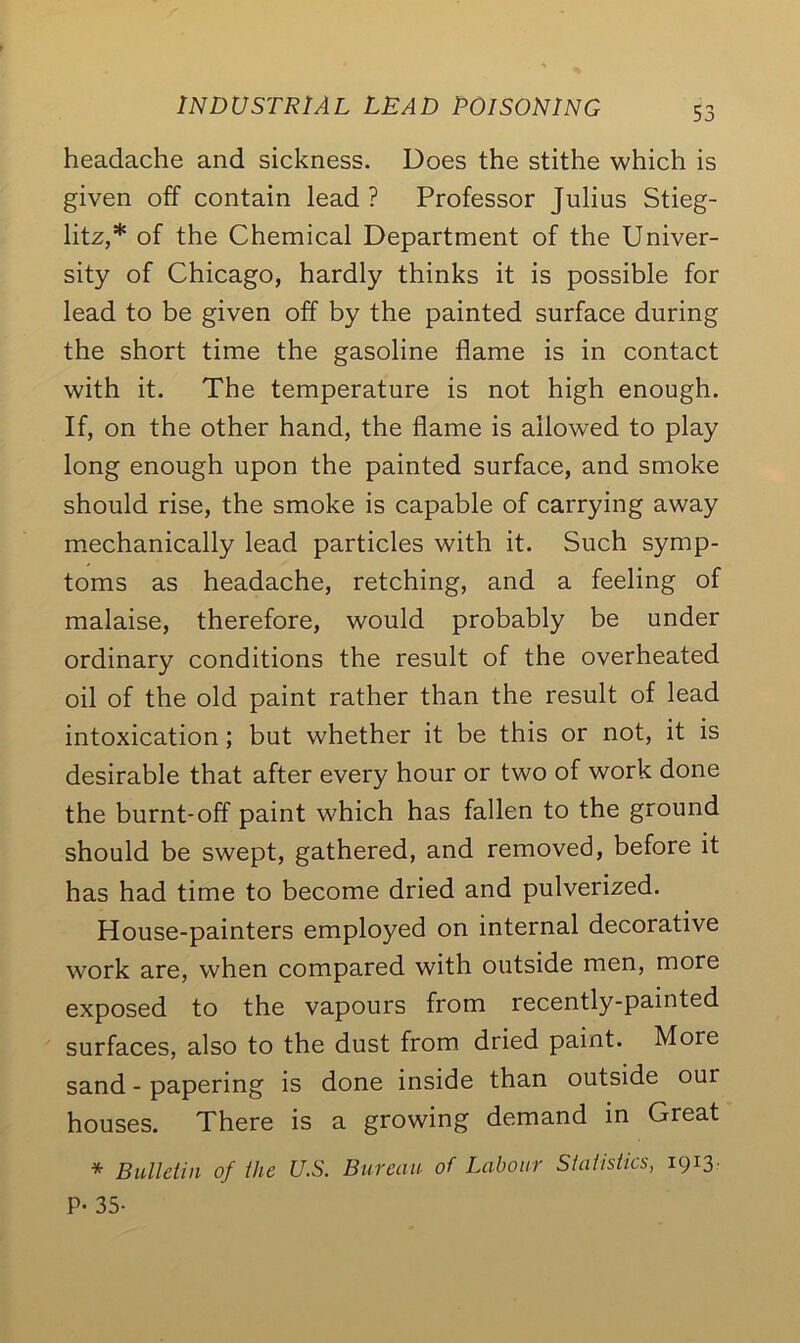 headache and sickness. Does the stithe which is given off contain lead ? Professor Julias Stieg- litz,* of the Chemical Department of the Univer- sity of Chicago, hardly thinks it is possible for lead to be given off by the painted surface during the short time the gasoline flame is in contact with it. The temperature is not high enough. If, on the other hand, the flame is allowed to play long enough upon the painted surface, and smoke should rise, the smoke is capable of carrying away mechanically lead particles with it. Such symp- toms as headache, retching, and a feeling of malaise, therefore, would probably be under ordinary conditions the result of the overheated oil of the old paint rather than the result of lead intoxication; but whether it be this or not, it is desirable that after every hour or two of work done the burnt-off paint which has fallen to the ground should be swept, gathered, and removed, before it has had time to become dried and pulverized. House-painters employed on internal decorative work are, when compared with outside men, more exposed to the vapours from recently-painted surfaces, also to the dust from dried paint. More sand - papering is done inside than outside our houses. There is a growing demand in Great * Bulletin of the U.S. Bureau of Labour Statistics, 1913. P- 35-