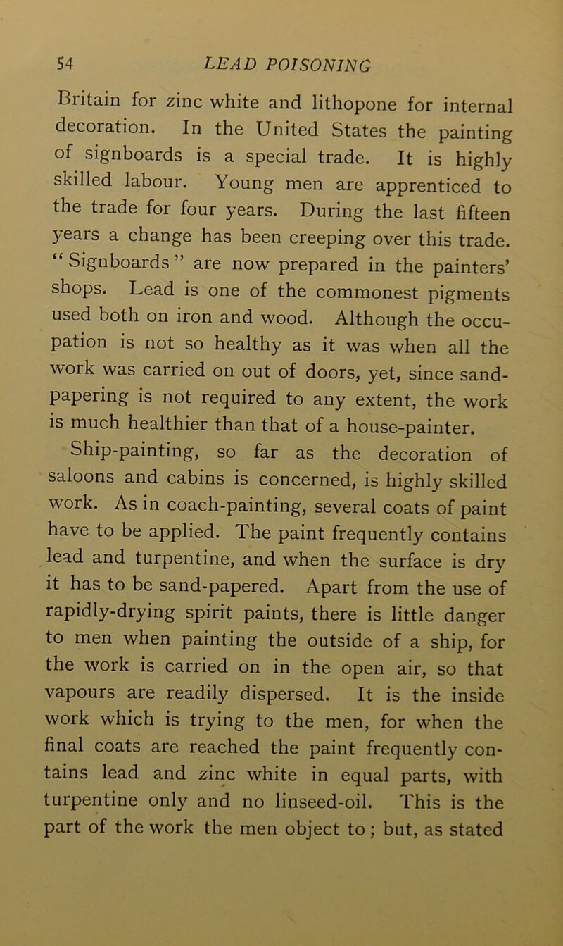 Britain for zinc white and lithopone for internal decoration. In the United States the painting of signboards is a special trade. It is highly skilled labour. Young men are apprenticed to the trade for four years. During the last fifteen years a change has been creeping over this trade. “ Signboards ” are now prepared in the painters’ shops. Lead is one of the commonest pigments used both on iron and wood. Although the occu- pation is not so healthy as it was when all the work was carried on out of doors, yet, since sand- papering is not required to any extent, the work is much healthier than that of a house-painter. Ship-painting, so far as the decoration of saloons and cabins is concerned, is highly skilled work. As in coach-painting, several coats of paint have to be applied. The paint frequently contains lead and turpentine, and when the surface is dry it has to be sand-papered. Apart from the use of rapidly-drying spirit paints, there is little danger to men when painting the outside of a ship, for the work is carried on in the open air, so that vapours are readily dispersed. It is the inside work which is trying to the men, for when the final coats are reached the paint frequently con- tains lead and zinc white in equal parts, with turpentine only and no linseed-oil. This is the part of the work the men object to; but, as stated