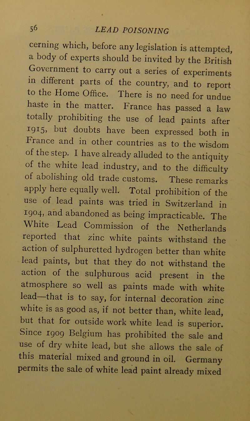 cerning which, before any legislation is attempted, a body of experts should be invited by the British Government to carry out a series of experiments in different parts of the country, and to report to the Home Office. There is no need for undue haste in the matter. France has passed a law totally prohibiting the use of lead paints after I9I5, but doubts have been expressed both in France and in other countries as to the wisdom of the step. I have already alluded to the antiquity of the white lead industry, and to the difficulty of abolishing old trade customs. These remarks appiy here equally well. Total prohibition of the use of lead paints was tried in Switzerland in 1904, and abandoned as being impracticable. The White Lead Commission of the Netherlands reported that zinc white paints withstand the action of sulphuretted hydrogen better than white lead paints, but that they do not withstand the action of the sulphurous acid present in the atmosphere so well as paints made with white lead that is to say, for internal decoration zinc white is as good as, if not better than, white lead, but that for outside work white lead is superior. Since 1909 Belgium has prohibited the sale and use of dry white lead, but she allows the sale of this material mixed and ground in oil. Germany permits the sale of white lead paint already mixed