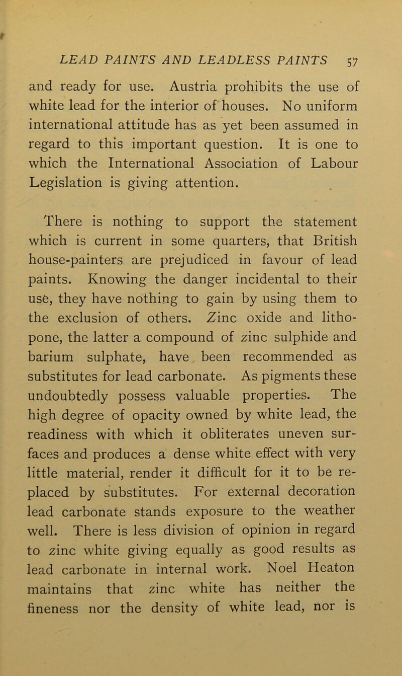 and ready for use. Austria prohibits the use of white lead for the interior of houses. No uniform international attitude has as yet been assumed in regard to this important question. It is one to which the International Association of Labour Legislation is giving attention. There is nothing to support the statement which is current in some quarters, that British house-painters are prejudiced in favour of lead paints. Knowing the danger incidental to their use, they have nothing to gain by using them to the exclusion of others. Zinc oxide and litho- pone, the latter a compound of zinc sulphide and barium sulphate, have been recommended as substitutes for lead carbonate. As pigments these undoubtedly possess valuable properties. The high degree of opacity owned by white lead, the readiness with which it obliterates uneven sur- faces and produces a dense white effect with very little material, render it difficult for it to be re- placed by substitutes. For external decoration lead carbonate stands exposure to the weather well. There is less division of opinion in regard to zinc white giving equally as good results as lead carbonate in internal work. Noel Heaton maintains that zinc white has neither the fineness nor the density of white lead, nor is