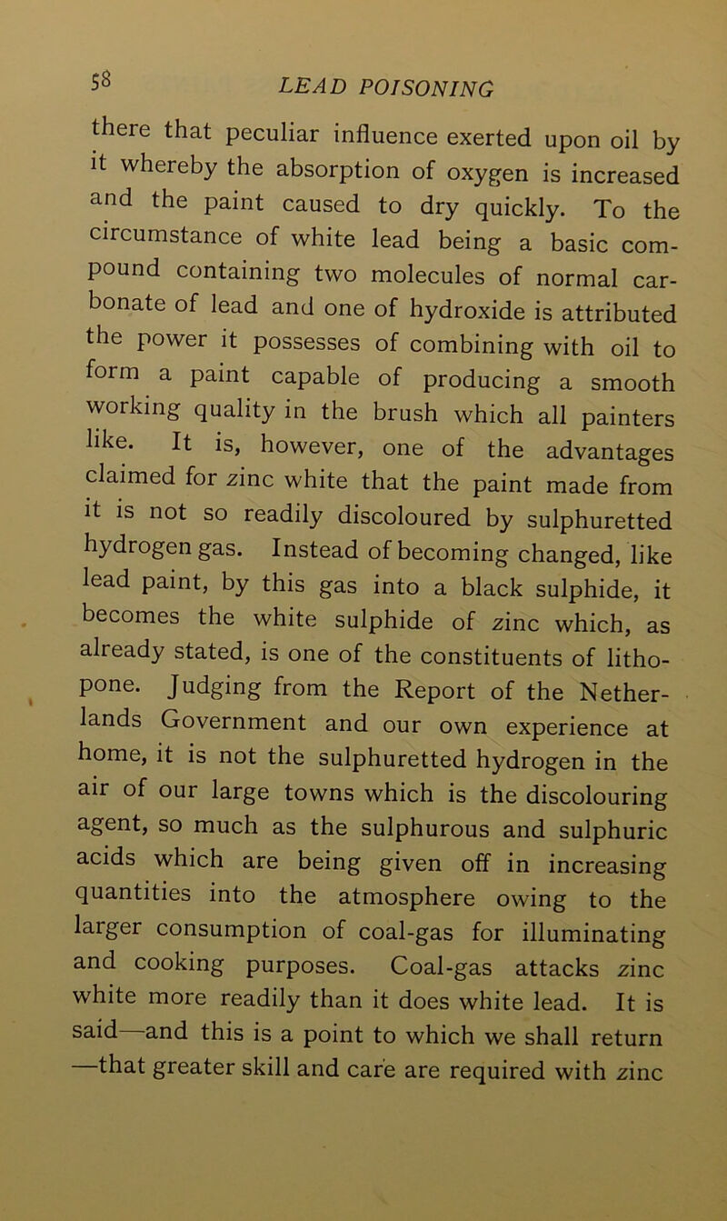 there that peculiar influence exerted upon oil by it whereby the absorption of oxygen is increased and the paint caused to dry quickly. To the circumstance of white lead being a basic com- pound containing two molecules of normal car- bonate of lead and one of hydroxide is attributed the power it possesses of combining with oil to form a paint capable of producing a smooth working quality in the brush which all painters hke. It is, however, one of the advantages claimed for zinc white that the paint made from it is not so readily discoloured by sulphuretted hydrogen gas. Instead of becoming changed, like lead paint, by this gas into a black sulphide, it becomes the white sulphide of zinc which, as already stated, is one of the constituents of litho- pone. Judging from the Report of the Nether- lands Government and our own experience at home, it is not the sulphuretted hydrogen in the air of our large towns which is the discolouring agent, so much as the sulphurous and sulphuric acids which are being given off in increasing quantities into the atmosphere owing to the larger consumption of coal-gas for illuminating and cooking purposes. Coal-gas attacks zinc white more readily than it does white lead. It is said and this is a point to which we shall return —that greater skill and care are required with zinc