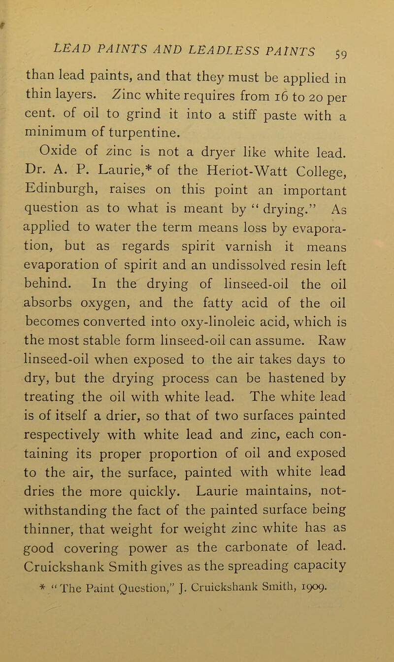 than lead paints, and that they must be applied in thin layers. Zinc white requires from 16 to 20 per cent, of oil to grind it into a stiff paste with a minimum of turpentine. Oxide of zinc is not a dryer like white lead. Dr. A. P. Laurie,* of the Heriot-Watt College, Edinburgh, raises on this point an important question as to what is meant by “ drying.” As applied to water the term means loss by evapora- tion, but as regards spirit varnish it means evaporation of spirit and an undissolved resin left behind. In the drying of linseed-oil the oil absorbs oxygen, and the fatty acid of the oil becomes converted into oxy-linoleic acid, which is the most stable form linseed-oil can assume. Raw linseed-oil when exposed to the air takes days to dry, but the drying process can be hastened by treating the oil with white lead. The white lead is of itself a drier, so that of two surfaces painted respectively with white lead and zinc, each con- taining its proper proportion of oil and exposed to the air, the surface, painted with white lead dries the more quickly. Laurie maintains, not- withstanding the fact of the painted surface being thinner, that weight for weight zinc white has as good covering power as the carbonate of lead. Cruickshank Smith gives as the spreading capacity * “ The Paint Question,” J. Cruickshank Smith, 1909.