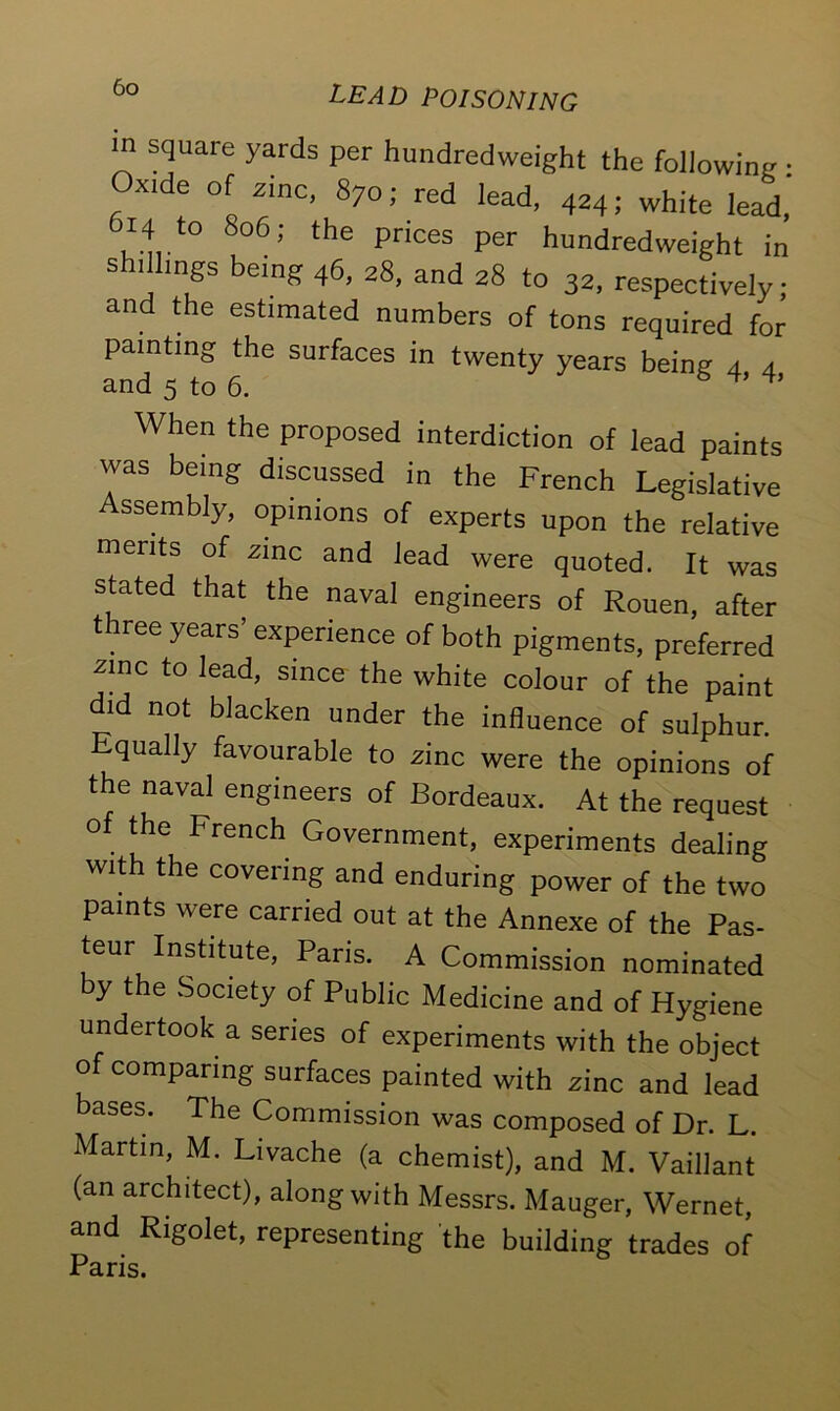 in square yards per hundredweight the following • Oxide of zinc, 870; red lead, 424; white lead, 14 to 806; the prices per hundredweight in shillings being 46, 28, and 28 to 32, respectively; and the estimated numbers of tons required for painting the surfaces in twenty years being 4 4 and 5 to 6. ^ ^ When the proposed interdiction of lead paints was being discussed in the French Legislative Assembly, opinions of experts upon the relative merits of xinc and lead were quoted. It was stated that the naval engineers of Rouen, after three years’ experience of both pigments, preferred zinc to lead, since the white colour of the paint did not blacken under the influence of sulphur. Equally favourable to zinc were the opinions of the naval engineers of Bordeaux. At the request of the French Government, experiments dealing with the covering and enduring power of the two paints were carried out at the Annexe of the Pas- teur Institute, Paris. A Commission nominated by the Society of Public Medicine and of Hygiene undertook a series of experiments with the object of comparing surfaces painted with zinc and lead bases. The Commission was composed of Dr. L. Martin, M. Livache (a chemist), and M. Vaillant (an architect), along with Messrs. Mauger, Wernet, and Rigolet, representing the building trades of Paris.