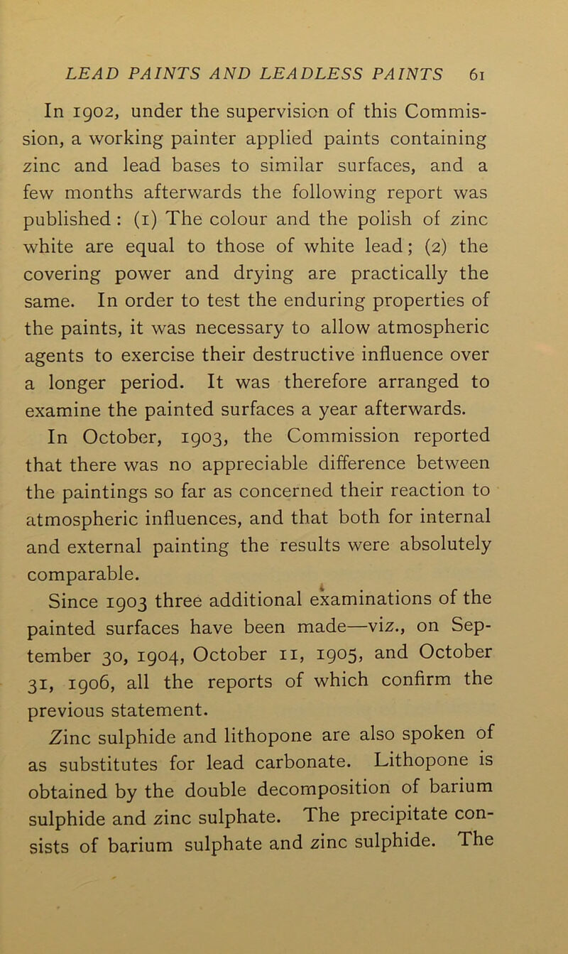 In 1902, under the supervision of this Commis- sion, a working painter applied paints containing zinc and lead bases to similar surfaces, and a few months afterwards the following report was published : (1) The colour and the polish of zinc white are equal to those of white lead; (2) the covering power and drying are practically the same. In order to test the enduring properties of the paints, it was necessary to allow atmospheric agents to exercise their destructive influence over a longer period. It was therefore arranged to examine the painted surfaces a year afterwards. In October, 1903, the Commission reported that there was no appreciable difference between the paintings so far as concerned their reaction to atmospheric influences, and that both for internal and external painting the results were absolutely comparable. Since 1903 three additional examinations of the painted surfaces have been made—viz., on Sep- tember 30, 1904, October n, 1905, and October 31, 1906, all the reports of which confirm the previous statement. Zinc sulphide and lithopone are also spoken of as substitutes for lead carbonate. Lithopone is obtained by the double decomposition of barium sulphide and zinc sulphate. The precipitate con- sists of barium sulphate and zinc sulphide. The